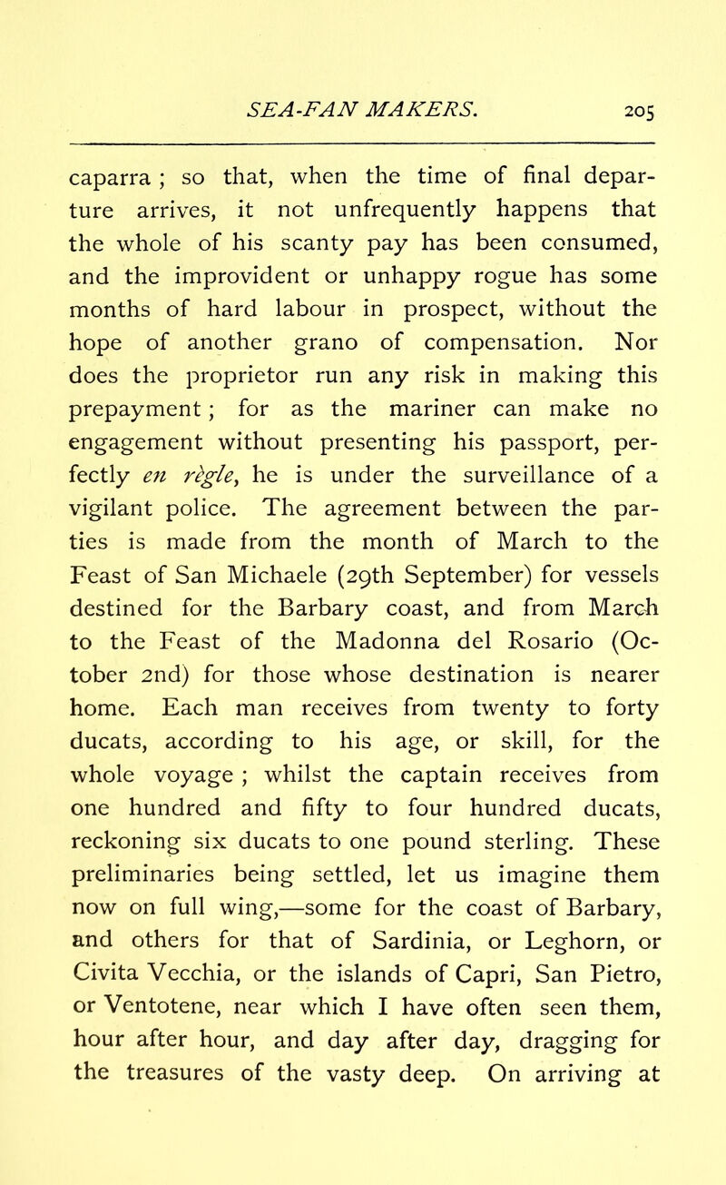 caparra; so that, when the time of final depar- ture arrives, it not unfrequently happens that the whole of his scanty pay has been consumed, and the improvident or unhappy rogue has some months of hard labour in prospect, without the hope of another grano of compensation. Nor does the proprietor run any risk in making this prepayment; for as the mariner can make no engagement without presenting his passport, per- fectly en rtgle, he is under the surveillance of a vigilant police. The agreement between the par- ties is made from the month of March to the Feast of San Michaele (29th September) for vessels destined for the Barbary coast, and from March to the Feast of the Madonna del Rosario (Oc- tober 2nd) for those whose destination is nearer home. Each man receives from twenty to forty ducats, according to his age, or skill, for the whole voyage ; whilst the captain receives from one hundred and fifty to four hundred ducats, reckoning six ducats to one pound sterling. These preliminaries being settled, let us imagine them now on full wing,—some for the coast of Barbary, and others for that of Sardinia, or Leghorn, or Civita Vecchia, or the islands of Capri, San Pietro, or Ventotene, near which I have often seen them, hour after hour, and day after day, dragging for the treasures of the vasty deep. On arriving at