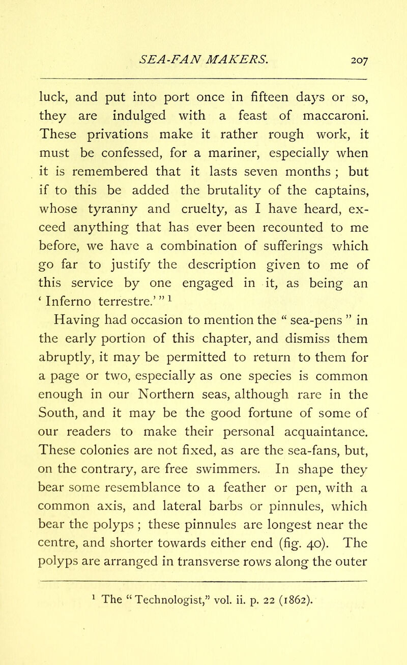 20 7 luck, and put into port once in fifteen days or so, they are indulged with a feast of maccaroni. These privations make it rather rough work, it must be confessed, for a mariner, especially when it is remembered that it lasts seven months ; but if to this be added the brutality of the captains, whose tyranny and cruelty, as I have heard, ex- ceed anything that has ever been recounted to me before, we have a combination of sufferings which go far to justify the description given to me of this service by one engaged in it, as being an ‘ Inferno terrestre.’ ”1 Having had occasion to mention the “ sea-pens ” in the early portion of this chapter, and dismiss them abruptly, it may be permitted to return to them for a page or two, especially as one species is common enough in our Northern seas, although rare in the South, and it may be the good fortune of some of our readers to make their personal acquaintance. These colonies are not fixed, as are the sea-fans, but, on the contrary, are free swimmers. In shape they bear some resemblance to a feather or pen, with a common axis, and lateral barbs or pinnules, which bear the polyps ; these pinnules are longest near the centre, and shorter towards either end (fig. 40). The polyps are arranged in transverse rows along the outer