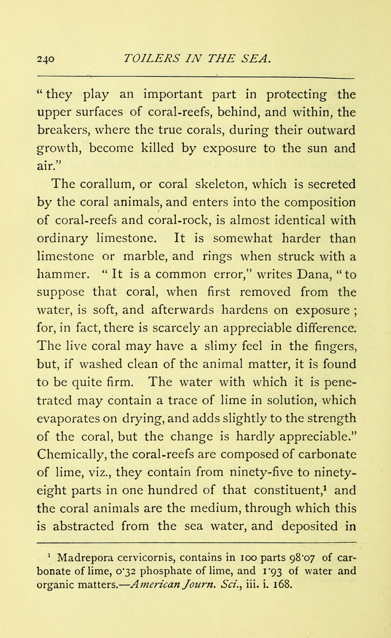 “ they play an important part in protecting the upper surfaces of coral-reefs, behind, and within, the breakers, where the true corals, during their outward growth, become killed by exposure to the sun and air.” The corallum, or coral skeleton, which is secreted by the coral animals, and enters into the composition of coral-reefs and coral-rock, is almost identical with ordinary limestone. It is somewhat harder than limestone or marble, and rings when struck with a hammer. “ It is a common error,” writes Dana, “to suppose that coral, when first removed from the water, is soft, and afterwards hardens on exposure ; for, in fact, there is scarcely an appreciable difference. The live coral may have a slimy feel in the fingers, but, if washed clean of the animal matter, it is found to be quite firm. The water with which it is pene- trated may contain a trace of lime in solution, which evaporates on drying, and adds slightly to the strength of the coral, but the change is hardly appreciable.” Chemically, the coral-reefs are composed of carbonate of lime, viz., they contain from ninety-five to ninety- eight parts in one hundred of that constituent,1 and the coral animals are the medium, through which this is abstracted from the sea water, and deposited in 1 Madrepora cervicornis, contains in ioo parts gS'07 of car- bonate of lime, o‘32 phosphate of lime, and 1*93 of water and organic matters.—American Journ. Sci., iii. i. 168.