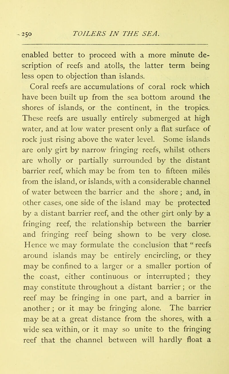 enabled better to proceed with a more minute de- scription of reefs and atolls, the latter term being less open to objection than islands. Coral reefs are accumulations of coral rock which have been built up from the sea bottom around the shores of islands, or the continent, in the tropics. These reefs are usually entirely submerged at high water, and at low water present only a flat surface of rock just rising above the water level. Some islands are only girt by narrow fringing reefs, whilst others are wholly or partially surrounded by the distant barrier reef, which may be from ten to fifteen miles from the island, or islands, with a considerable channel of water between the barrier and the shore ; and, in other cases, one side of the island may be protected by a distant barrier reef, and the other girt only by a fringing reef, the relationship between the barrier and fringing reef being shown to be very close. Hence we may formulate the conclusion that “reefs around islands may be entirely encircling, or they may be confined to a larger or a smaller portion of the coast, either continuous or interrupted; they may constitute throughout a distant barrier; or the reef may be fringing in one part, and a barrier in another ; or it may be fringing alone. The barrier may be at a great distance from the shores, with a wide sea within, or it may so unite to the fringing reef that the channel between will hardly float a