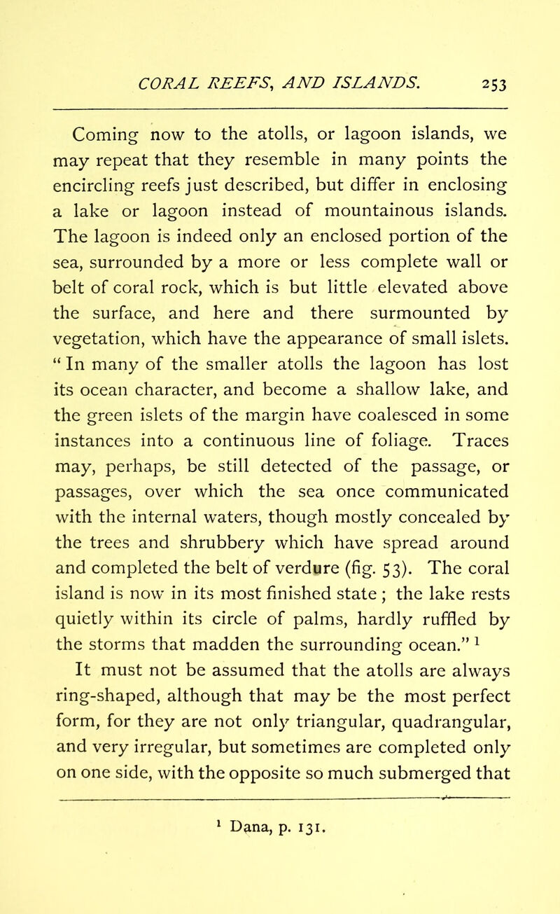 Coming now to the atolls, or lagoon islands, we may repeat that they resemble in many points the encircling reefs just described, but differ in enclosing a lake or lagoon instead of mountainous islands. The lagoon is indeed only an enclosed portion of the sea, surrounded by a more or less complete wall or belt of coral rock, which is but little elevated above the surface, and here and there surmounted by vegetation, which have the appearance of small islets. “ In many of the smaller atolls the lagoon has lost its ocean character, and become a shallow lake, and the green islets of the margin have coalesced in some instances into a continuous line of foliage. Traces may, perhaps, be still detected of the passage, or passages, over which the sea once communicated with the internal waters, though mostly concealed by the trees and shrubbery which have spread around and completed the belt of verdure (fig. 53). The coral island is now in its most finished state ; the lake rests quietly within its circle of palms, hardly ruffled by the storms that madden the surrounding ocean.” 1 It must not be assumed that the atolls are always ring-shaped, although that may be the most perfect form, for they are not only triangular, quadrangular, and very irregular, but sometimes are completed only on one side, with the opposite so much submerged that 1 Dana, p. 131.