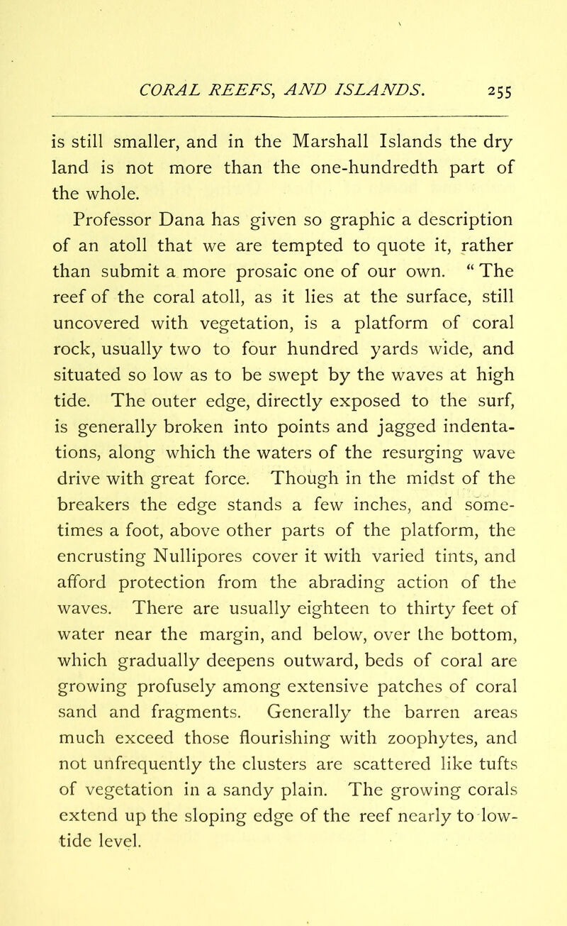 is still smaller, and in the Marshall Islands the dry land is not more than the one-hundredth part of the whole. Professor Dana has given so graphic a description of an atoll that we are tempted to quote it, rather than submit a more prosaic one of our own. “ The reef of the coral atoll, as it lies at the surface, still uncovered with vegetation, is a platform of coral rock, usually two to four hundred yards wide, and situated so low as to be swept by the waves at high tide. The outer edge, directly exposed to the surf, is generally broken into points and jagged indenta- tions, along which the waters of the resurging wave drive with great force. Though in the midst of the breakers the edge stands a few inches, and some- times a foot, above other parts of the platform, the encrusting Nullipores cover it with varied tints, and afford protection from the abrading action of the waves. There are usually eighteen to thirty feet of water near the margin, and below, over the bottom, which gradually deepens outward, beds of coral are growing profusely among extensive patches of coral sand and fragments. Generally the barren areas much exceed those flourishing with zoophytes, and not unfrequently the clusters are scattered like tufts of vegetation in a sandy plain. The growing corals extend up the sloping edge of the reef nearly to low- tide level.