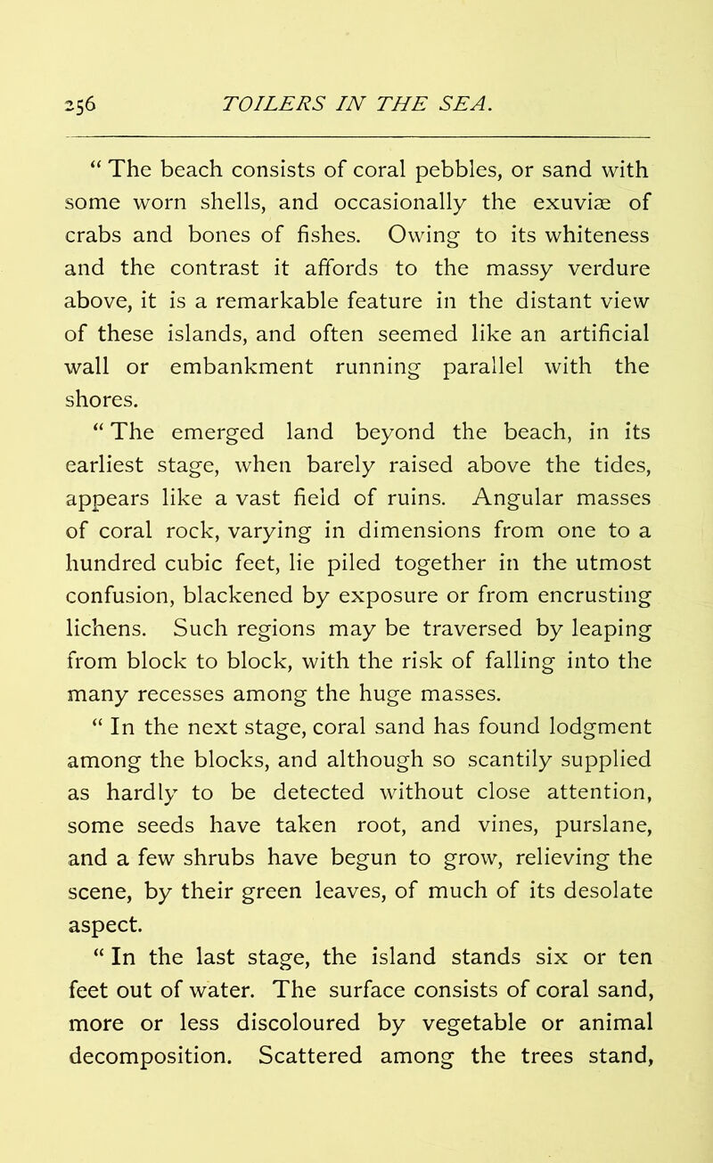 “ The beach consists of coral pebbles, or sand with some worn shells, and occasionally the exuviae of crabs and bones of fishes. Owing to its whiteness and the contrast it affords to the massy verdure above, it is a remarkable feature in the distant view of these islands, and often seemed like an artificial wall or embankment running parallel with the shores. “ The emerged land beyond the beach, in its earliest stage, when barely raised above the tides, appears like a vast field of ruins. Angular masses of coral rock, varying in dimensions from one to a hundred cubic feet, lie piled together in the utmost confusion, blackened by exposure or from encrusting lichens. Such regions may be traversed by leaping from block to block, with the risk of falling into the many recesses among the huge masses. “ In the next stage, coral sand has found lodgment among the blocks, and although so scantily supplied as hardly to be detected without close attention, some seeds have taken root, and vines, purslane, and a few shrubs have begun to grow, relieving the scene, by their green leaves, of much of its desolate aspect. “ In the last stage, the island stands six or ten feet out of water. The surface consists of coral sand, more or less discoloured by vegetable or animal decomposition. Scattered among the trees stand,