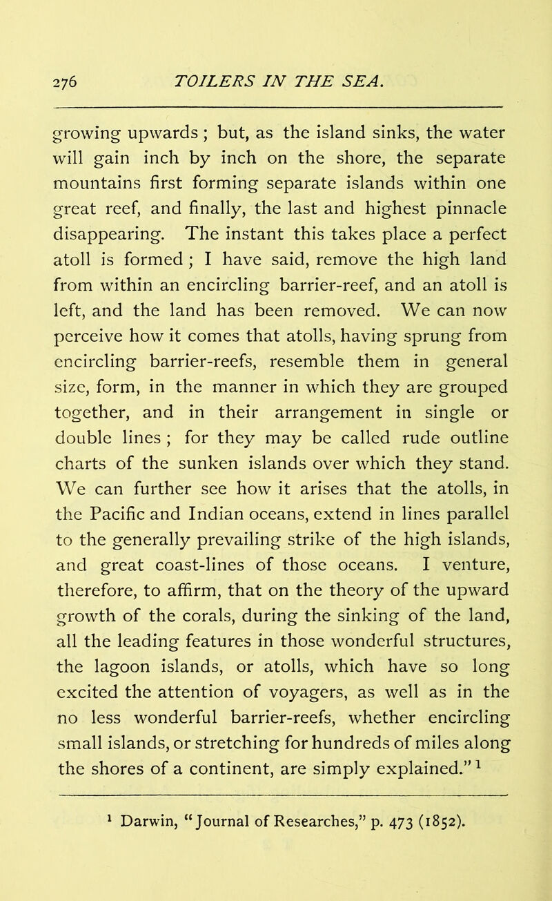 growing upwards ; but, as the island sinks, the water will gain inch by inch on the shore, the separate mountains first forming separate islands within one great reef, and finally, the last and highest pinnacle disappearing. The instant this takes place a perfect atoll is formed ; I have said, remove the high land from within an encircling barrier-reef, and an atoll is left, and the land has been removed. We can now perceive how it comes that atolls, having sprung from encircling barrier-reefs, resemble them in general size, form, in the manner in which they are grouped together, and in their arrangement in single or double lines ; for they may be called rude outline charts of the sunken islands over which they stand. We can further see how it arises that the atolls, in the Pacific and Indian oceans, extend in lines parallel to the generally prevailing strike of the high islands, and great coast-lines of those oceans. I venture, therefore, to affirm, that on the theory of the upward growth of the corals, during the sinking of the land, all the leading features in those wonderful structures, the lagoon islands, or atolls, which have so long excited the attention of voyagers, as well as in the no less wonderful barrier-reefs, whether encircling small islands, or stretching for hundreds of miles along the shores of a continent, are simply explained.”1 Darwin, “Journal of Researches,” p. 473 (1852).