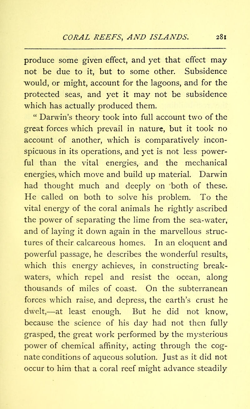 produce some given effect, and yet that effect may not be due to it, but to some other. Subsidence would, or might, account for the lagoons, and for the protected seas, and yet it may not be subsidence which has actually produced them. “ Darwin’s theory took into full account two of the great forces which prevail in nature, but it took no account of another, which is comparatively incon- spicuous in its operations, and yet is not less power- ful than the vital energies, and the mechanical energies, which move and build up material. Darwin had thought much and deeply on both of these. He called on both to solve his problem. To the vital energy of the coral animals he rightly ascribed the power of separating the lime from the sea-water, and of laying it down again in the marvellous struc- tures of their calcareous homes. In an eloquent and powerful passage, he describes the wonderful results, which this energy achieves, in constructing break- waters, which repel and resist the ocean, along thousands of miles of coast. On the subterranean forces which raise, and depress, the earth’s crust he dwelt,—at least enough. But he did not know, because the science of his day had not then fully grasped, the great work performed by the mysterious power of chemical affinity, acting through the cog- nate conditions of aqueous solution. Just as it did not occur to him that a coral reef might advance steadily