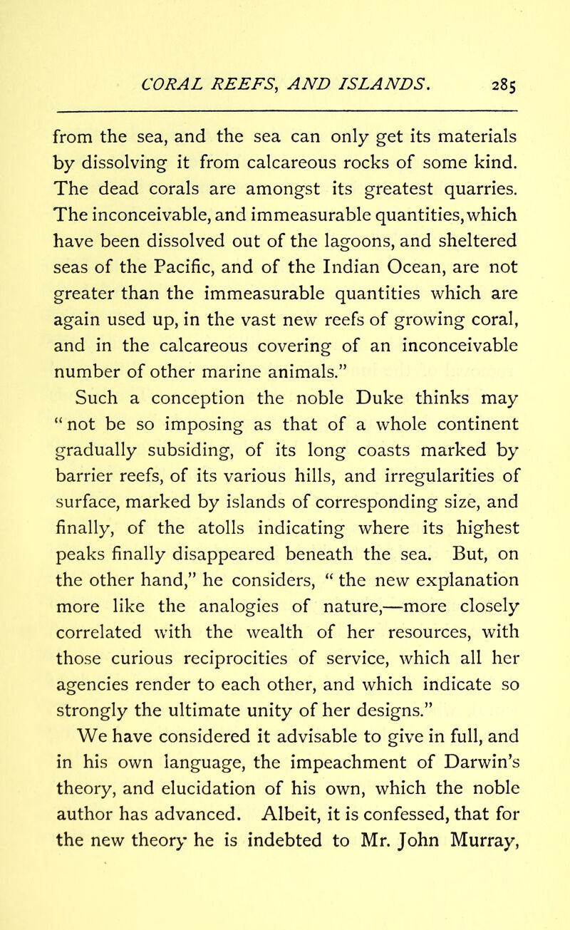 from the sea, and the sea can only get its materials by dissolving it from calcareous rocks of some kind. The dead corals are amongst its greatest quarries. The inconceivable, and immeasurable quantities, which have been dissolved out of the lagoons, and sheltered seas of the Pacific, and of the Indian Ocean, are not greater than the immeasurable quantities which are again used up, in the vast new reefs of growing coral, and in the calcareous covering of an inconceivable number of other marine animals.” Such a conception the noble Duke thinks may “ not be so imposing as that of a whole continent gradually subsiding, of its long coasts marked by barrier reefs, of its various hills, and irregularities of surface, marked by islands of corresponding size, and finally, of the atolls indicating where its highest peaks finally disappeared beneath the sea. But, on the other hand,” he considers, “ the new explanation more like the analogies of nature,—more closely correlated with the wealth of her resources, with those curious reciprocities of service, which all her agencies render to each other, and which indicate so strongly the ultimate unity of her designs.” We have considered it advisable to give in full, and in his own language, the impeachment of Darwin’s theory, and elucidation of his own, which the noble author has advanced. Albeit, it is confessed, that for the new theory he is indebted to Mr. John Murray,