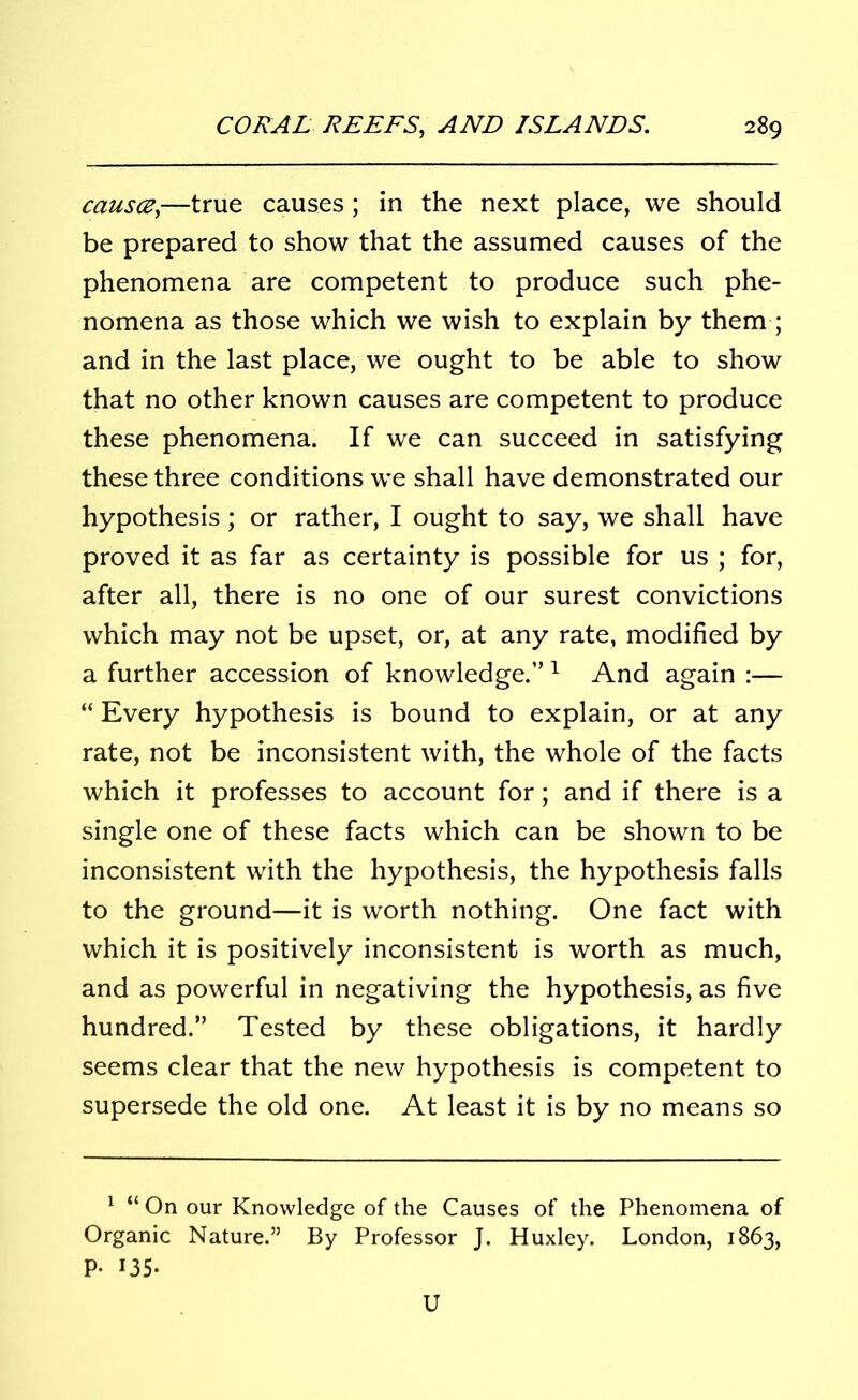 causce,—true causes; in the next place, we should be prepared to show that the assumed causes of the phenomena are competent to produce such phe- nomena as those which we wish to explain by them ; and in the last place, we ought to be able to show that no other known causes are competent to produce these phenomena. If we can succeed in satisfying these three conditions we shall have demonstrated our hypothesis; or rather, I ought to say, we shall have proved it as far as certainty is possible for us ; for, after all, there is no one of our surest convictions which may not be upset, or, at any rate, modified by a further accession of knowledge.” 1 And again :— “ Every hypothesis is bound to explain, or at any rate, not be inconsistent with, the whole of the facts which it professes to account for; and if there is a single one of these facts which can be shown to be inconsistent with the hypothesis, the hypothesis falls to the ground—it is worth nothing. One fact with which it is positively inconsistent is worth as much, and as powerful in negativing the hypothesis, as five hundred.” Tested by these obligations, it hardly seems clear that the new hypothesis is competent to supersede the old one. At least it is by no means so 1 “On our Knowledge of the Causes of the Phenomena of Organic Nature.” By Professor J. Huxley. London, 1863, P- *35- U