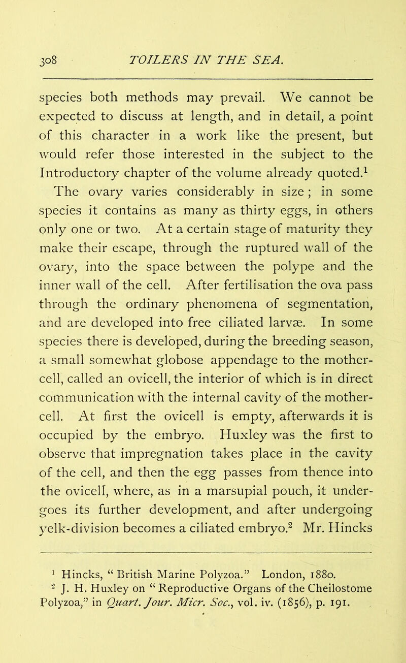 species both methods may prevail. We cannot be expected to discuss at length, and in detail, a point of this character in a work like the present, but would refer those interested in the subject to the Introductory chapter of the volume already quoted.1 The ovary varies considerably in size; in some species it contains as many as thirty eggs, in others only one or two. At a certain stage of maturity they make their escape, through the ruptured wall of the ovary, into the space between the polype and the inner wall of the cell. After fertilisation the ova pass through the ordinary phenomena of segmentation, and are developed into free ciliated larvae. In some species there is developed, during the breeding season, a small somewhat globose appendage to the mother- cell, called an ovicelI,the interior of which is in direct communication with the internal cavity of the mother- cell. At first the ovicell is empty, afterwards it is occupied by the embryo. Huxley was the first to observe that impregnation takes place in the cavity of the cell, and then the egg passes from thence into the ovicell, where, as in a marsupial pouch, it under- goes its further development, and after undergoing yelk-division becomes a ciliated embryo.2 Mr. Hincks 1 Hincks, “British Marine Polyzoa.” London, 1880. 2 J. H. Huxley on “ Reproductive Organs of the Cheilostome Polyzoa,” in Quart. Jour. Micr. Soc., vol. iv. (1856), p. 191.