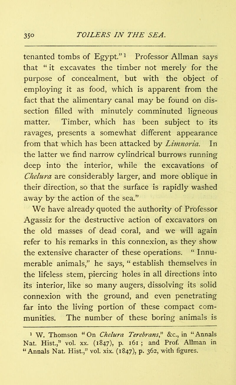 tenanted tombs of Egypt.”1 Professor Allman says that “ it excavates the timber not merely for the purpose of concealment, but with the object of employing it as food, which is apparent from the fact that the alimentary canal may be found on dis- section filled with minutely comminuted ligneous matter. Timber, which has been subject to its ravages, presents a somewhat different appearance from that which has been attacked by Limnoria. In the latter we find narrow cylindrical burrows running deep into the interior, while the excavations of Chelura are considerably larger, and more oblique in their direction, so that the surface is rapidly washed away by the action of the sea.” We have already quoted the authority of Professor Agassiz for the destructive action of excavators on the old masses of dead coral, and we will again refer to his remarks in this connexion, as they show the extensive character of these operations. “ Innu- merable animals,” he says, “ establish themselves in the lifeless stem, piercing holes in all directions into its interior, like so many augers, dissolving its solid connexion with the ground, and even penetrating far into the living portion of these compact com- munities. The number of these boring animals is 1 W. Thomson “ On Chelura Terebrans,” &c., in “ Annals Nat. Hist.,” vol. xx. (1847), p. 161 ; and Prof. Allman in “Annals Nat. Hist.,” vol. xix. (1847), p. 362, with figures.
