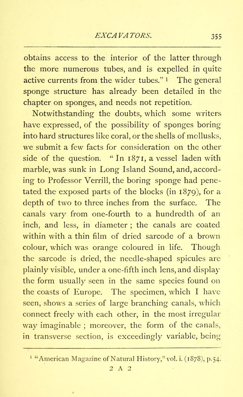 obtains access to the interior of the latter through the more numerous tubes, and is expelled in quite active currents from the wider tubes.” 1 2 The general sponge structure has already been detailed in the chapter on sponges, and needs not repetition. Notwithstanding the doubts, which some writers have expressed, of the possibility of sponges boring into hard structures like coral, or the shells of mollusks, we submit a few facts for consideration on the other side of the question. “ In 1871, a vessel laden with marble, was sunk in Long Island Sound, and, accord- ing to Professor Verrill, the boring sponge had pene- tated the exposed parts of the blocks (in 1879), for a depth of two to three inches from the surface. The canals vary from one-fourth to a hundredth of an inch, and less, in diameter ; the canals are coated within with a thin film of dried sarcode of a brown colour, which was orange coloured in life. Though the sarcode is dried, the needle-shaped spicules are plainly visible, under a one-fifth inch lens, and display the form usually seen in the same species found on the coasts of Europe. The specimen, which I have seen, shows a series of large branching canals, which connect freely with each other, in the most irregular way imaginable ; moreover, the form of the canals, in transverse section, is exceedingly variable, being 1 “American Magazine of Natural History,” vol. i. (1878), p.54. 2 A 2