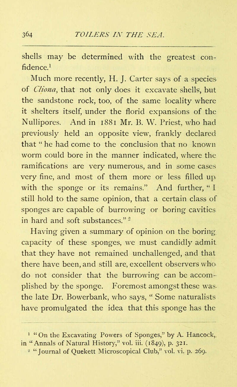 shells may be determined with the greatest con- fidence.1 Much more recently, H. J. Carter says of a species of Cliona, that not only does it excavate shells, but the sandstone rock, too, of the same locality where it shelters itself, under the florid expansions of the Nullipores. And in 1881 Mr. B. W. Priest, who had previously held an opposite view, frankly declared that “ he had come to the conclusion that no known worm could bore in the manner indicated, where the ramifications are very numerous, and in some cases very fine, and most of them more or less filled up with the sponge or its remains.” And further, “ I still hold to the same opinion, that a certain class of sponges are capable of burrowing or boring cavities in hard and soft substances.” 2 Having given a summary of opinion on the boring, capacity of these sponges, we must candidly admit that they have not remained unchallenged, and that there have been, and still are, excellent observers who- do not consider that the burrowing can be accom- plished by the sponge. Foremost amongst these was. the late Dr. Bowerbank, who says, “ Some naturalists have promulgated the idea that this sponge has the 1 “ On the Excavating Powers of Sponges,” by A. Hancock,, in “Annals of Natural History,” vol. iii. (1849), p. 321. 2 “Journal of Quekett Microscopical Club,” vol. vi. p. 269.