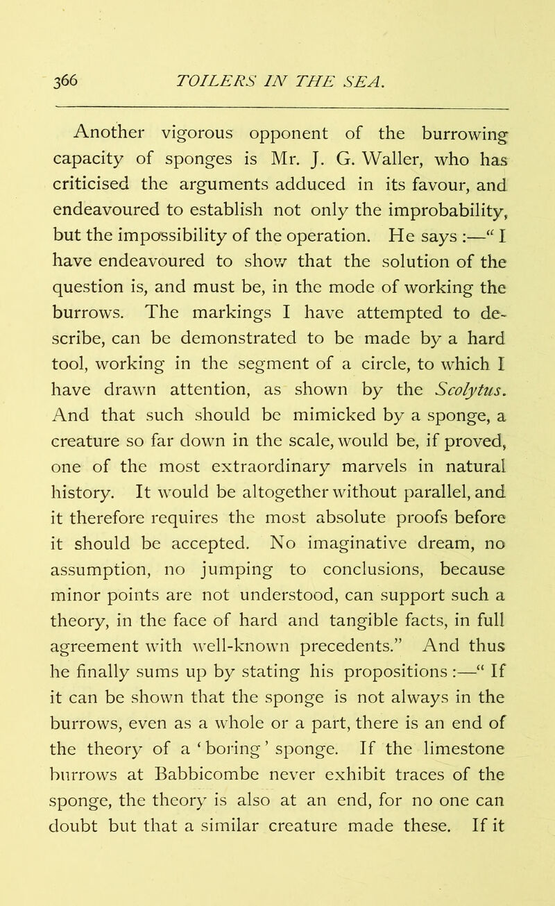Another vigorous opponent of the burrowing capacity of sponges is Mr. J. G. Waller, who has criticised the arguments adduced in its favour, and endeavoured to establish not only the improbability, but the impossibility of the operation. He says :—“ I have endeavoured to show that the solution of the question is, and must be, in the mode of working the burrows. The markings I have attempted to de- scribe, can be demonstrated to be made by a hard tool, working in the segment of a circle, to which I have drawn attention, as shown by the Scolytus. And that such should be mimicked by a sponge, a creature so far down in the scale, would be, if proved, one of the most extraordinary marvels in natural history. It would be altogether without parallel, and it therefore requires the most absolute proofs before it should be accepted. No imaginative dream, no assumption, no jumping to conclusions, because minor points are not understood, can support such a theory, in the face of hard and tangible facts, in full agreement with well-known precedents.” And thus he finally sums up by stating his propositions :—“ If it can be shown that the sponge is not always in the burrows, even as a whole or a part, there is an end of the theory of a ‘ boring ’ sponge. If the limestone burrows at Babbicombe never exhibit traces of the sponge, the theory is also at an end, for no one can doubt but that a similar creature made these. If it