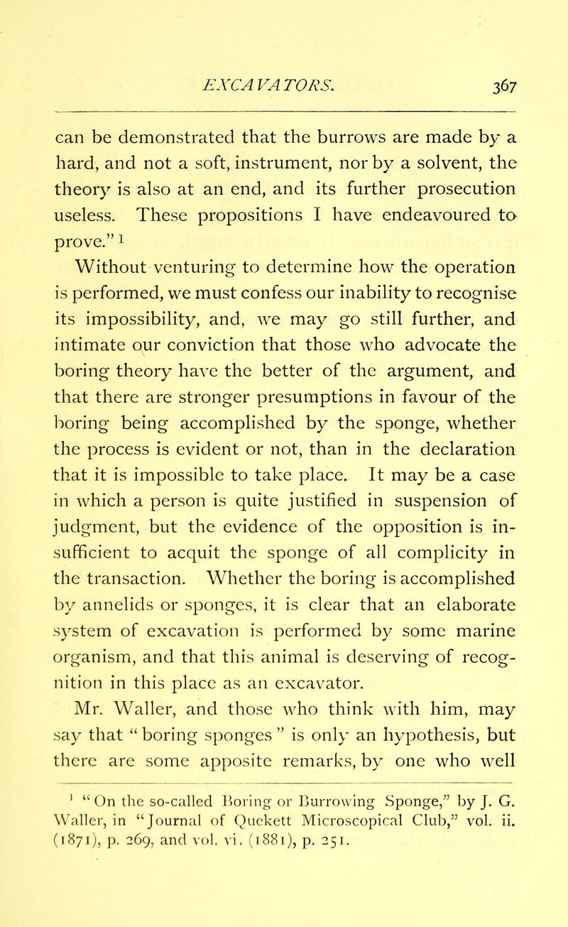 can be demonstrated that the burrows are made by a hard, and not a soft, instrument, nor by a solvent, the theory is also at an end, and its further prosecution useless. These propositions I have endeavoured to prove.”1 Without venturing to determine how the operation is performed, we must confess our inability to recognise its impossibility, and, we may go still further, and intimate our conviction that those who advocate the boring theory have the better of the argument, and that there are stronger presumptions in favour of the boring being accomplished by the sponge, whether the process is evident or not, than in the declaration that it is impossible to take place. It may be a case in which a person is quite justified in suspension of judgment, but the evidence of the opposition is in- sufficient to acquit the sponge of all complicity in the transaction. Whether the boring is accomplished by annelids or sponges, it is clear that an elaborate system of excavation is performed by some marine organism, and that this animal is deserving of recog- nition in this place as an excavator. Mr. Waller, and those who think with him, may say that “ boring sponges ” is only an hypothesis, but there are some apposite remarks, by one who well 1 “ On the so-called Boring or Burrowing Sponge,” by J. G. Waller, in “Journal of Quekett Microscopical Club,” vol. ii. (1871), p. 269, and vol. vi. (1881), p. 251.