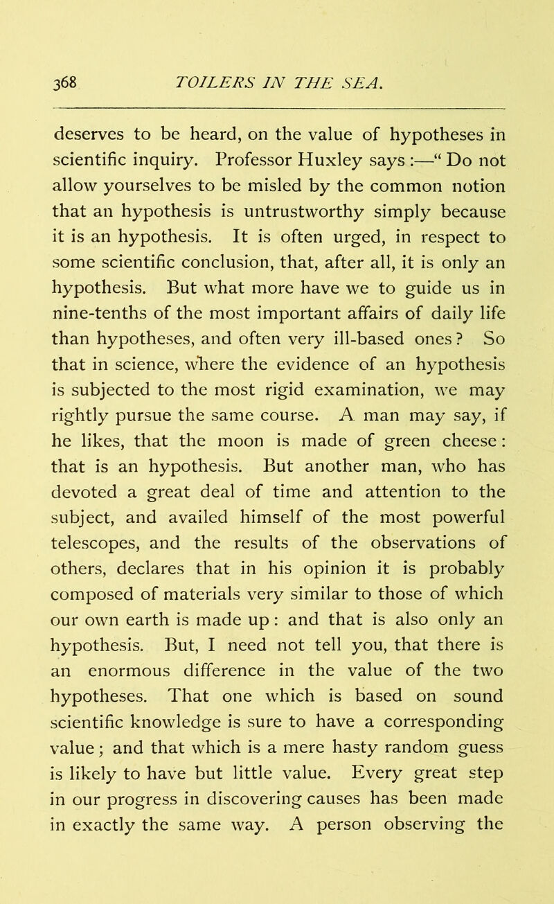 deserves to be heard, on the value of hypotheses in scientific inquiry. Professor Huxley says :—“ Do not allow yourselves to be misled by the common notion that an hypothesis is untrustworthy simply because it is an hypothesis. It is often urged, in respect to some scientific conclusion, that, after all, it is only an hypothesis. But what more have we to guide us in nine-tenths of the most important affairs of daily life than hypotheses, and often very ill-based ones ? So that in science, where the evidence of an hypothesis is subjected to the most rigid examination, we may rightly pursue the same course. A man may say, if he likes, that the moon is made of green cheese: that is an hypothesis. But another man, who has devoted a great deal of time and attention to the subject, and availed himself of the most powerful telescopes, and the results of the observations of others, declares that in his opinion it is probably composed of materials very similar to those of which our own earth is made up: and that is also only an hypothesis. But, I need not tell you, that there is an enormous difference in the value of the two hypotheses. That one which is based on sound scientific knowledge is sure to have a corresponding value; and that which is a mere hasty random guess is likely to have but little value. Every great step in our progress in discovering causes has been made in exactly the same way. A person observing the