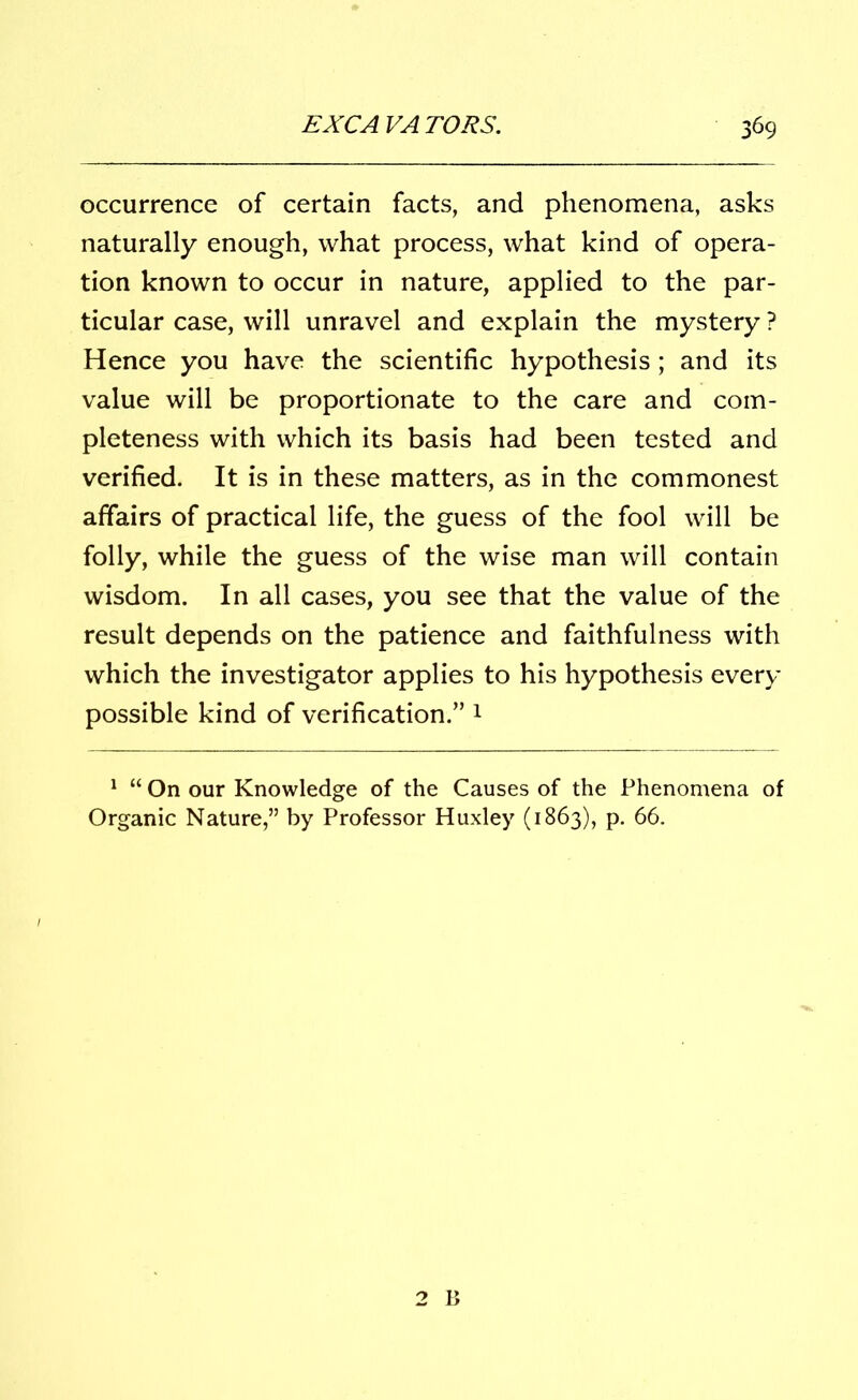 occurrence of certain facts, and phenomena, asks naturally enough, what process, what kind of opera- tion known to occur in nature, applied to the par- ticular case, will unravel and explain the mystery ? Hence you have the scientific hypothesis; and its value will be proportionate to the care and com- pleteness with which its basis had been tested and verified. It is in these matters, as in the commonest affairs of practical life, the guess of the fool will be folly, while the guess of the wise man will contain wisdom. In all cases, you see that the value of the result depends on the patience and faithfulness with which the investigator applies to his hypothesis every possible kind of verification.” 1 1 “ On our Knowledge of the Causes of the Phenomena of Organic Nature,” by Professor Huxley (1863), p. 66.