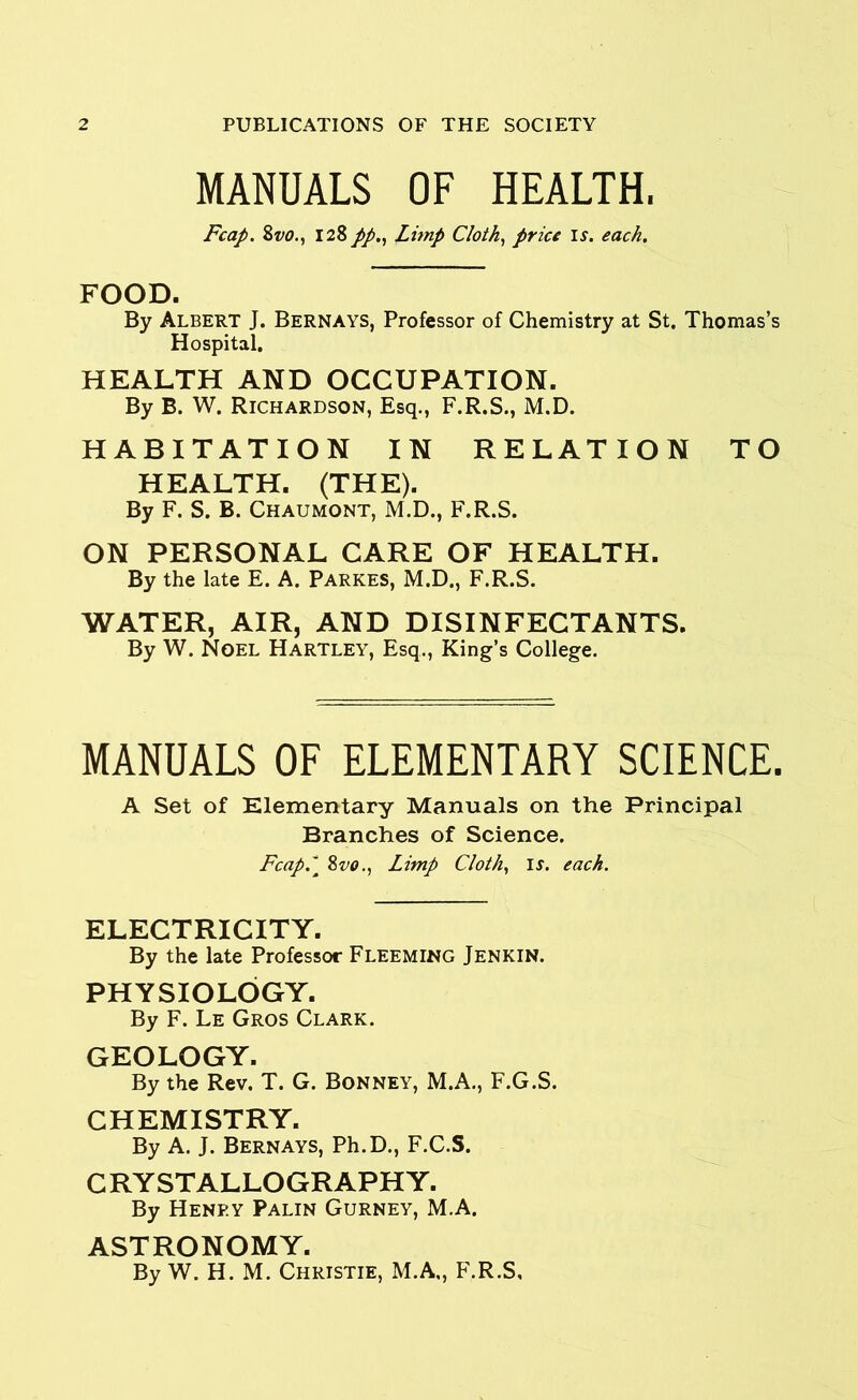 MANUALS OF HEALTH. Fcap. 8vo., 128 //., Limp Cloth, price is. each. FOOD. By Albert J. Bernays, Professor of Chemistry at St. Thomas’s Hospital. HEALTH AND OCCUPATION. By B. W. Richardson, Esq., F.R.S., M.D. HABITATION IN RELATION TO HEALTH. (THE). By F. S. B. Chaumont, M.D., F.R.S. ON PERSONAL CARE OF HEALTH. By the late E. A. Parkes, M.D., F.R.S. WATER, AIR, AND DISINFECTANTS. By W. Noel Hartley, Esq., King’s College. MANUALS OF ELEMENTARY SCIENCE. A Set of Elementary Manuals on the Principal Branches of Science. Fcap.\ 8vo., Limp Cloth, ir. each. ELECTRICITY. By the late Professor Fleeming Jenkin. PHYSIOLOGY. By F. Le Gros Clark. GEOLOGY. By the Rev. T. G. Bonney, M.A., F.G.S. CHEMISTRY. By A. J. Bernays, Ph.D., F.C.S. CRYSTALLOGRAPHY. By Henp.y Palin Gurney, M.A. ASTRONOMY. By W. H. M. Christie, M.A„ F.R.S,