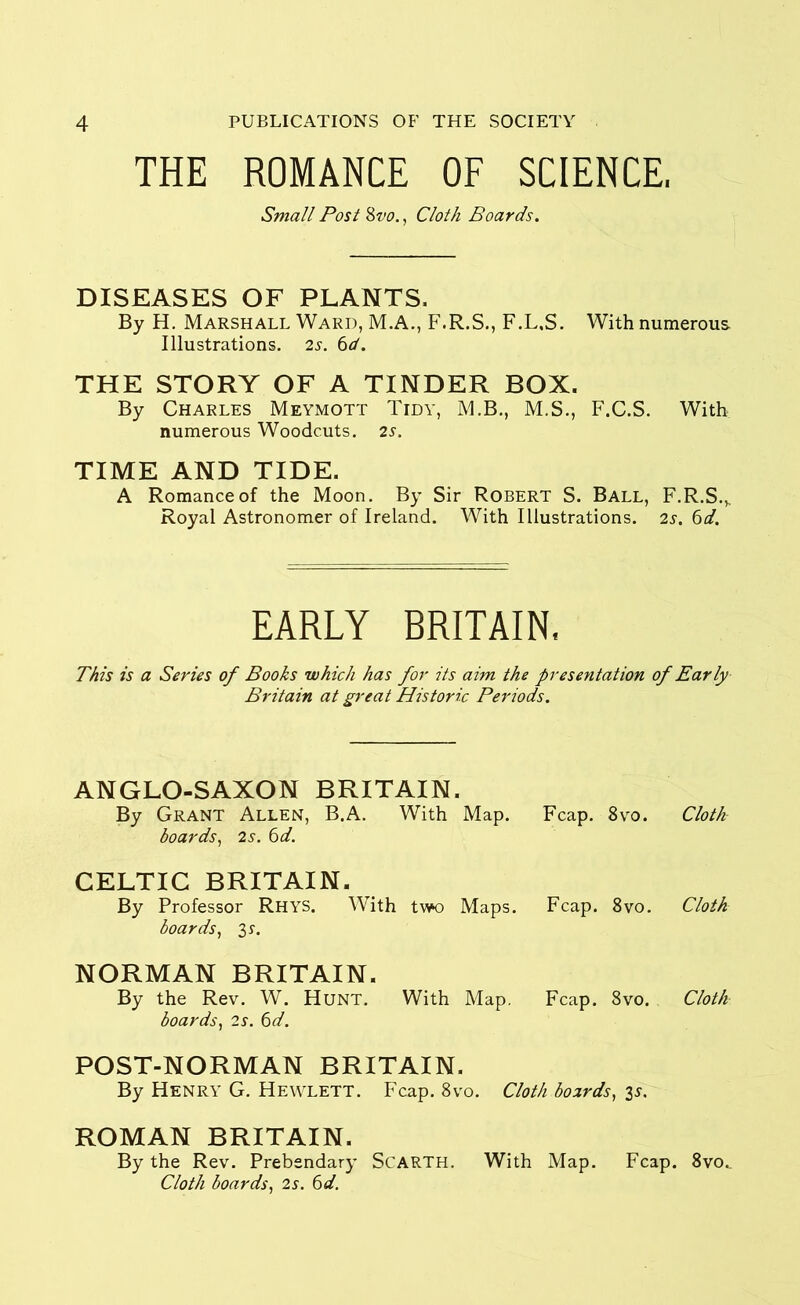 THE ROMANCE OF SCIENCE, Small Post 8vo., Cloth Boards. DISEASES OF PLANTS, By H. Marshall Ward, M.A., F.R.S., F.L.S. With numerous Illustrations. 2s. 6d. THE STORY OF A TINDER BOX. By Charles Meymott Tidy, M.B., M.S., F.C.S. With numerous Woodcuts. 2s. TIME AND TIDE. A Romance of the Moon. By Sir Robert S. Ball, F.R.S.s Royal Astronomer of Ireland. With Illustrations. 2s. 6d. EARLY BRITAIN, This is a Series of Books which has for its aim the presentation of Early Britain at great Historic Periods. ANGLO-SAXON BRITAIN. By Grant Allen, B.A. With Map. Fcap. 8vo. Cloth boards, 2s. 6d. CELTIC BRITAIN. By Professor Rhys. With two Maps. Fcap. 8vo. Cloth boards, 3 S'. NORMAN BRITAIN. By the Rev. W. Hunt. With Map. Fcap. 8vo. Cloth boards, 2s. 6d. POST-NORMAN BRITAIN. By Henry G. Hewlett. Fcap. 8vo. Cloth boards, 35. ROMAN BRITAIN. By the Rev. Prebendary SCARTH. With Map. Fcap. 8vo.. Cloth boards, 2s-. 6d.