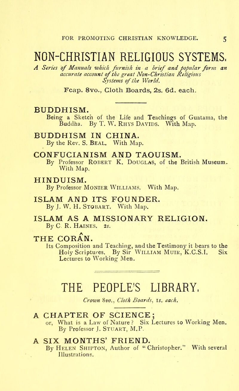 NON-CHRISTIAN RELIGIOUS SYSTEMS. A Series of Manuals which furnish in a brief and popular form an accurate account of the great Non-Christian Religious Systems of the World. Fcap. 8vo., Cloth Boards, 2s. 6d. each. BUDDHISM. Being a Sketch of the Life and Teachings of Guatama, the Buddha. By T. W. Rhys Davids. With Map. BUDDHISM IN CHINA. By the Rev. S. Beal. With Map. CONFUCIANISM AND TAOUISM. By Professor Robert K. Douglas, of the British Museum. With Map. HINDUISM. By Professor Monier Williams. With Map. ISLAM AND ITS FOUNDER. By J. W. H. STOBART. With Map. ISLAM AS A MISSIONARY RELIGION. By C. R. Haines. 2s. THE CORAN. Its Composition and Teaching, and the Testimony it bears to the Holy Scriptures. By Sir William Muir, K.C.S.I. Six Lectures to Working Men. THE PEOPLE'S LIBRARY, Crown &vo., Cloth Boards, is. each. A CHAPTER OF SCIENCE; or, What is a Law of Nature ? Six Lectures to Working Men. By Professor J. Stuart, M.P. A SIX MONTHS’ FRIEND. By Helen Shipton, Author of “ Christopher.” With several Illustrations.