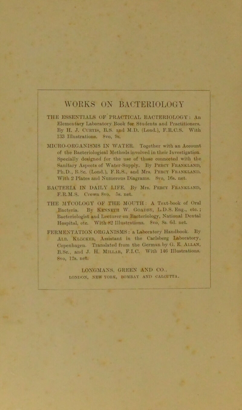 I 1 1 WOIJKS ON BACTERIOLOGY I THE ESSENTIALS OF PRACTICAL BACTERIOLOGY: An I Elementary Laboratory Book for Students and Practitioners. I By H. J. CfRTis, B.S. and M.D. (Lond.), F.R.C.S. With 133 Illustrations. 8vo, its. MICRO-ORGANISMS IN WATER. Together with an Account of the Bacteriological Methods involved in their Investigation. Specially designed for the use of those connected with the Sanitary Aspects of Water-Supply. By Percy Franklano, Ph.D., B.Sc. (Loud.), F.R.S., and Mrs. Percy Fhankeand. With 2 Plates and Numerous Diagrams. 8vo, 16s. net. BACTERIA IN DAILY LIFE. By Mrs. Percy Frankl.vnd, F.R.M.S. Crown 8vo. os. net. THE MYCOLOGY OF THE MOUTH : A Te.xt-book of Oral 1 Bacteria. By Kenneth W. Goaoky, L.D.S. Eng., etc.; ■ Bacteriologist and Lecturer on Bacteriology, National Dental i Hospital, etc. With 82 Illustrations. 8vo, 8s. Gd. net. FERMENTATION ORGANISMS : a Ijaboratory Handbook. By Alb. Klocker. Assistant in the Carlslrerg Laboratory, Copenhagen. Translated from the German by G. E. Allan, B.Sc., and J. H. Millar, F.I.C. With 146 Illustrations. 8vo, 12b. net. LONGMANS, GREEN AND CO.. LONDON, NEW YORK, BOMBAY AND CAI.tTTTA.