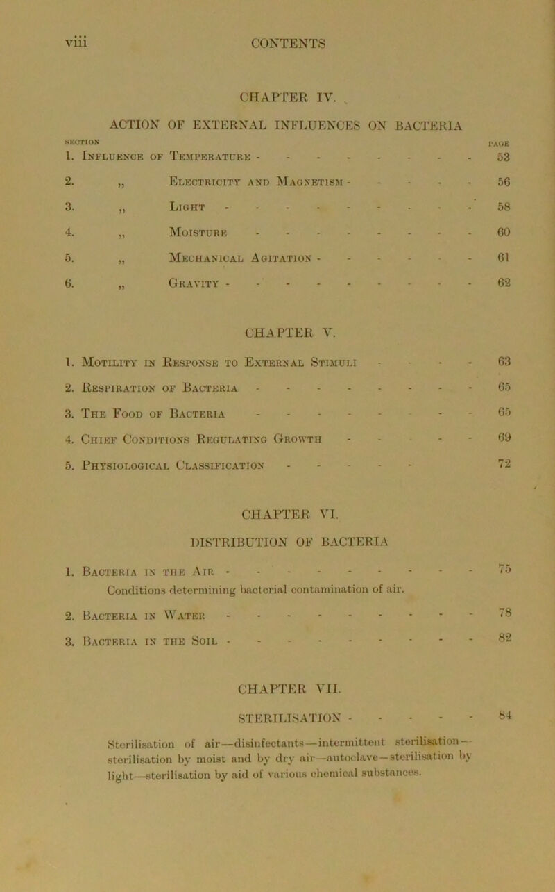 CHAPTER IV. , ACTION OF EXTERNAL INFLUENCES ON BACTERIA SECTION I*Af*K 1. Influence of Temperature 53 2. „ FIlectricitt and Magnetism 56 3. „ Light 58 4. „ Moisture 60 5. „ Mechanical Agitation 61 6. „ Gravity - - 62 CHAPTER V. 1. Motility in Response to External Stimuli . ... 63 2. Respiration of Bacteria 65 3. The Food of Bacteria - 65 4. Chief Conditions Regulating Growth - - . - 69 5. Physiological Classification T2 CHAPTER VI. DISTRIBUTION OF BACTERIA 1. Bacteria in the Air Conditions determining bacterial contamination of air. 2. B.ACTERIA IN Water 18 3. Bacteria in the Soil 82 CHAPTER VII. STERILISATION 84 Sterilisation of air—disinfectants—intermittent sterilisation-- sterilisation by moist and by dry air—autoclave—sterilisation bj light—sterilisation by aid of various chemical substances.