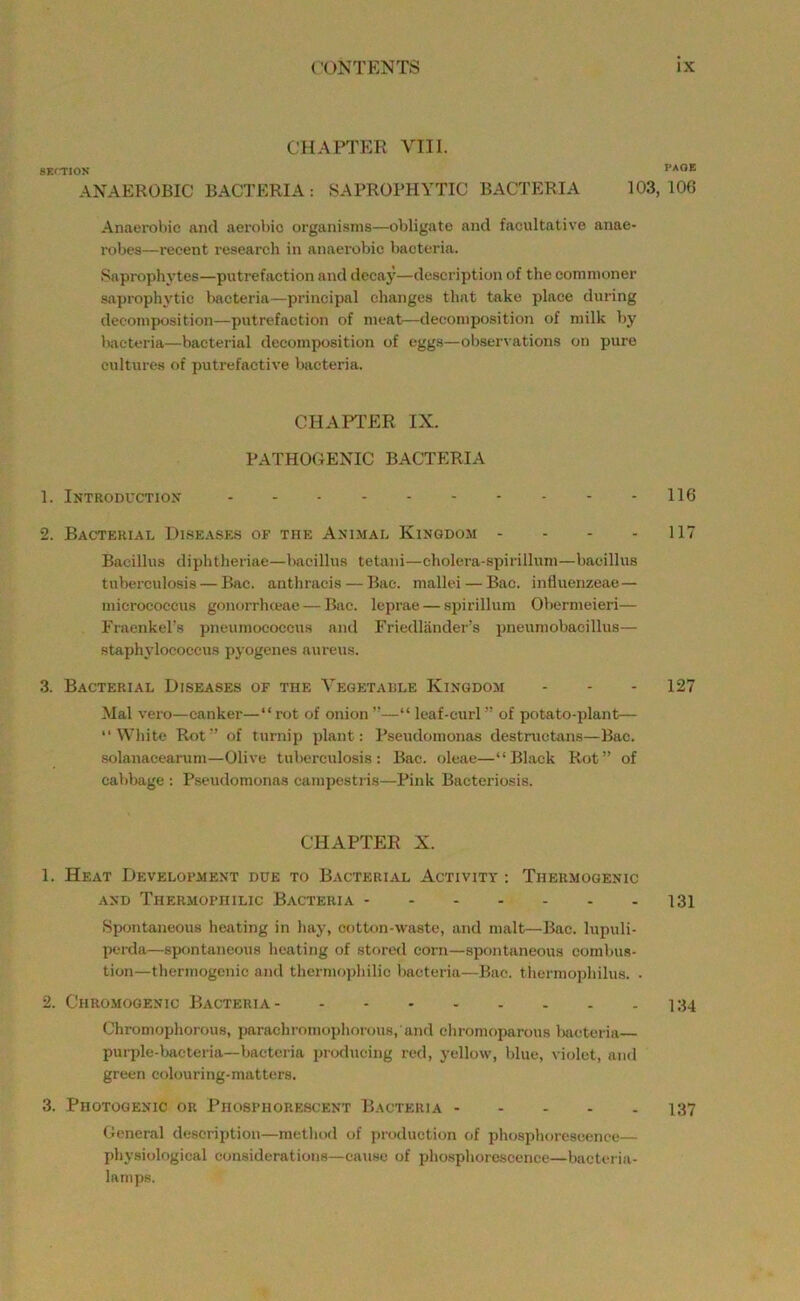 CHAPTER VIII. SKfTlON PAOB ANAEROBIC BACTERIA: SAPROPHYTIC BACTERIA 103,106 Anaerobic and aerobic organisms—obligate and facultative anae- robes—recent researcli in anaerobic bacteria. Sapropliytes—putrefaction and decay—description of the commoner saprophytic bacteria—principal changes that take place during decomposition—putrefaction of meat—decomposition of milk by Kaeteria—bacterial decomposition of eggs—observations on pure cultures of putrefactive Uvcteria. CHAPl'ER IX. PATHOGENIC BACTERIA 1. Introductiox 116 2. Bacterial Dise.ases of the Ani-mal Kingdom - - - - 117 Bacillus diphtheriae—bacillus tetani—cholera-spii-illum—bacillus tuberculosis — Bac. anthracis — Bae. mallei — Bac. influenzeae— micrococcus gonorrhceae — Bac. leprae — spirillum Obermeieri— Fraenkel’s pneumococcus and Friedliinder's pneumobacillus— staphylococcus pyogenes aureus. 3. Bacterial Diseases of the Vegetalle Kingdom - - - 127 Mai vero—canker—“rot of onion”—“ leaf-curl” of potato-plant— “White Rot” of turnip plant: Pseudomonas destructans—Bac. solanacearam—Olive tuberculosis: Bac. oleae—“Black Rot” of cabbage : Pseudomonas campestris—Pink Bacteriosis. CHAPTER X. 1. Heat Development due to Bacterial Activity : Thermogenic AND Thermophilic Bacteria 131 Spontaneous heating in hay, cotton-waste, and malt—Bac. lupuli- perda—spontaneous heating of stored corn—spontaneous combus- tion—thermogenic and thermojihilic bacteria—Bae. thermopliilus. . 2. Chromogenic Bacteria 134 Chromophorous, parachromophorous, and chromoparous bacteria— puiT)le-bacteria—bacteria producing red, yellow, blue, violet, aii<l green colouring-matters. 3. Photogenic or Phosphorescent Bacteria 137 General description—metliod of production of phosplioreseence— physiological considerations—cause of pliosphoroscence—bacteria- lamps.