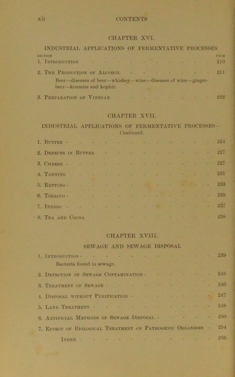 CHAPTEE XVI. INDUSTRIAL APPLICATIONS OF FERMENTATIVE PROCESSES SECTION PAfiE 1. Introduction 210 2. The Production of Alcohol 211 Beer—diseases of Iteer—whiskej’—wine—diseases of wine—ginger- beer—koumiss and kephir. 3. Preparation of Vinegar 222 CHAPTER XVII. INDUSTRIAL APPLICATIONS OF FERMENTATIVE PROCESSES- Continned. 1. Butter 224 2. Defec:ts in Butter - 227 3. Cheese 227 4. Tanning 231 5. Retting 233 6. Tobacco 235 7. Indigo 237 8. Tea and Cocoa - ' CHAPTER XVIII. SEWAGE AND SEWAGE DISPOSAL 1. Introduction 239 Bacteria found in sewage. 2. Detection of Sewage Contamination 245 3. Treatment of Sewage 24G 4. Disposal without Purification 247 5. Land Treatment 248 6. Artificial Methods of Sewage Disposal 2.‘>0