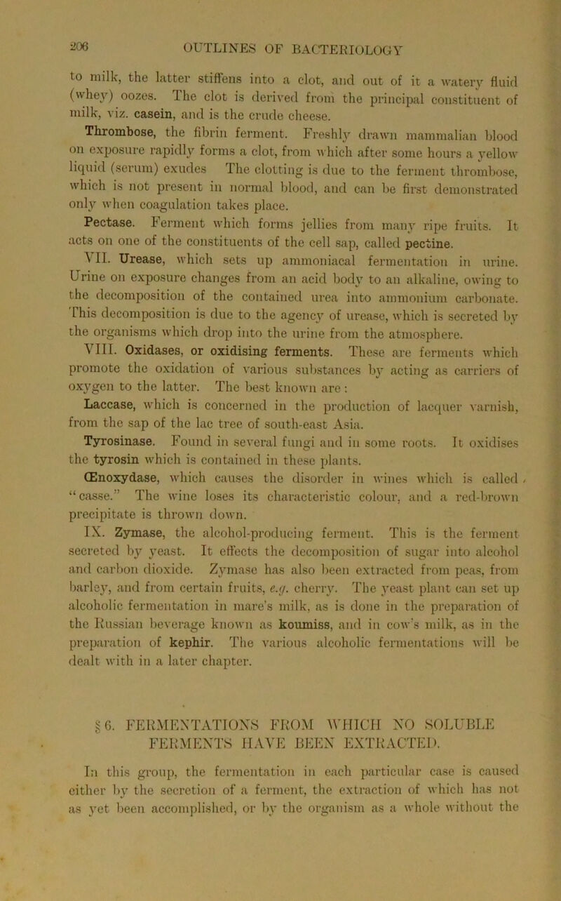 to milk, the latter stiffens into a clot, and out of it a water}’ fluid (whey) oozes. The clot is derived from the principal constituent of milk, viz. casein, and is the crude cheese. Thrombose, the fibrin ferment. Freshl}’ drawn mammalian blood on exposure rapidly forms a clot, from which after some hours a vellow liquid (serum) exudes The clotting is due to the ferment thrombose, which is not present in normal Idood, and can be first demonstrated only when coagulation takes place. Pectase. b erment which forms jellies from many ripe fruits. It acts on one of the constituents of the eell sap, called pectine. \ II. Urease, which sets up ammoniacal fermentation in urine. Urine on exposure changes from an acid body to an alkaline, owing to the decomposition of the contained urea into ammonium carbonate. This decomposition is due to the agency of urease, which is secreted by the organisms which drop into the urine from the atmosphere. VIII. Oxidases, or oxidising ferments. These are ferments which promote the oxidation of various sultstances by acting as carriers of oxygen to the latter. The best known are; Laccase, which is concerned in the production of lacquer varnish, from the sap of the lac tree of south-east Asia. Tyrosinase. Found in several fungi and in some roots. It oxidises the tyrosin which is contained in these plants. (Enoxydase, which causes the disorder in wines which is called / “ casse.” The wine loses its characteristic colour, and a red-brown precipitate is thrown down. IX. Zymase, the alcohol-producing ferment. This is the ferment secreted by yeast. It effects the decomposition of sugar into alcohol and carbon dioxide. Zymase has also been extracted from peas, from barley, and from certain fruits, e.y. cherry. The yeast plant can set up alcoholic fermentation in mare’s milk, as is done in the preparation of the Russian beverage known as koumiss, and in cow’s milk, as in the preparation of kepMr. The various alcoholic fermentations will be dealt with in a later chapter. §6. FPIRMEXTATIOXS FROM WHICH NO SOLUBLE FERMENTS HAVE BEEN EXTRACTED. In this group, the fermentation in each particular case is caused cither b}’ the secretion of a ferment, the extraction of which has not as yet been accomplished, or by the organism as a whole without the