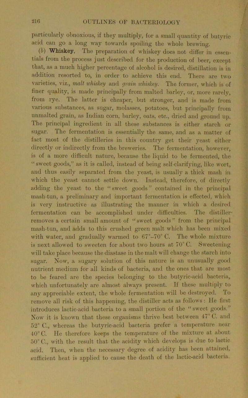 purticularly obnoxious, if they multiply, for a small quantity of butyric acid can go a long way towards spoiling the whole brewing. (b) Whiskey. The preparation of whiskey does not differ in essen- tials from the process just described for the production of beer, except that, as a much higher percentage of alcohol is desii-ed, distillation is in addition resorted to, in order to achieve this end. There are two \'arieties, viz., nuiH whiskey and yrain ivhiskey. The former, which is of finer quality, is made piincipally from malted barley, or, more rarely, from rye. The latter is cheaper, but stronger, and is made from various substances, as sugar, molasses, potatoes, but principally from unmalted grain, as Indian corn, barley, oats, etc., dried and ground up. The principal ingredient in all these substances is either starch or sugar. The fermentation is essentially the same, and as a matter of fact most of the di.stillerics in this country get their j’-east either directly or indirectly from the breweries. The fermentation, however, is of a more difficult nature, because the liquid to be fermented, the “sweet goods,” as it is ealled, instead of being self-clarif3dng, like wort, and thus easily separated from the j'east, is usually a thick mash in which the 3'east cannot settle down. Instead, therefore, of directly adding the yeast to the “ sweet goods ” contained in the principal mash-tun, a preliminaiy and important fermentation is effected, which is very instructive as illusti'ating the manner in which a desired fermentation can be accomplished under difficulties. The distiller removes a certain small amount of “ sweet goods ” from the principal mash-tun, and adds to this crushed green malt which has been mixed with water, and gradually warmed to 67°-70° C. The whole mixture is next allowed to sweeten for about two hours at 70° C. Sweetening will take place because the diastase in the malt will change the starch into sugar. Now, a sugary solution of this nature is an unusuallj’ good nutrient medium for all kinds of bacteria, and the ones that are most to be feared are the species belonging to the butyric-acid bacteria, which unfortunately are almost always present. If these multiph' to any appreciable extent, the whole fermentation will be destroyed. To remove all risk of this happening, the distiller acts as follows; He first introduces lactic-acid bacteria to a small portion of the “ sweet gootls.” Now it is known that these organisms thrive best between 47° C. and 52° C., whereas the butyric-acid bacteria prefer a temperature near 40° C. He therefore keeps the temperature of the mixture at alxmt 50° 0., with the result that the acidity which develops is due to lactic acid. Then, when the necessary degree of acidity has been attained, sufficient heat is applied to cause the death of the lactic-acid bacteria.