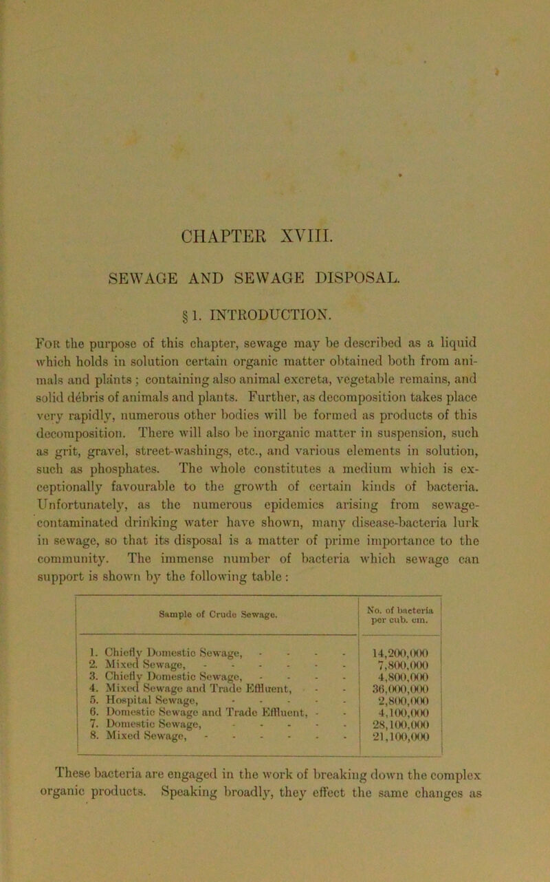 CHAPTER XVIII. SEWAGE AND SEWAGE DISPOSAL. §1. INTRODUCTION. For the purpose of this chapter, sewage may be described as a liquid which holds in solution certain organic matter obtained both from ani- mals and plants ; containitig also animal excreta, vegetable remains, and solid debris of animals and plants. Further, as decomposition takes place very rapidly, numerous other bodies will be formed as products of this decomposition. There will also 1)0 inorganic matter in suspension, such as grit, gravel, street-washings, etc., and various elements in solution, such as phosphates. The Avhole constitutes a medium which is ex- ceptionally favourable to the growth of certain kinds of bacteiia. Unfortunately, as the numerous epidemics arising from sewage- contaminated drinking water have shown, many disease-bacteria lurk in sewage, so that its disposal is a matter of prime importance to the community. The immense number of bacteria which sewage can support is shown b}>- the following table : Sample of Crude Sewage. No. of bacteria per cub. cm. 1. Chiehv ])(inic8tio Sewage, .... 2. Mixed Sewage, ...... 1 3. Chiefly Domestic Sewage, .... 1 4. Mixed Sewage and Trade Eflhient, 1 5. Ho.spital Sewage, ..... 1 6. Domestic Sewage and Trade Eflluent, - 1 7. Dome.stic Sewage, ..... 8. Mixed Sewage, ...... 14,200,(MHi 7.800, (M)0 ' 4.800, fH)0 3t),(MH»,(HH) 2,8(K»,(HM) 4,l(Ht,0(K) 2S,1(H),(MK> 21,KXMMH) ' These bacteria are engaged in the work of breaking down the complex organic products. Speaking broadly, they effect the same changes as