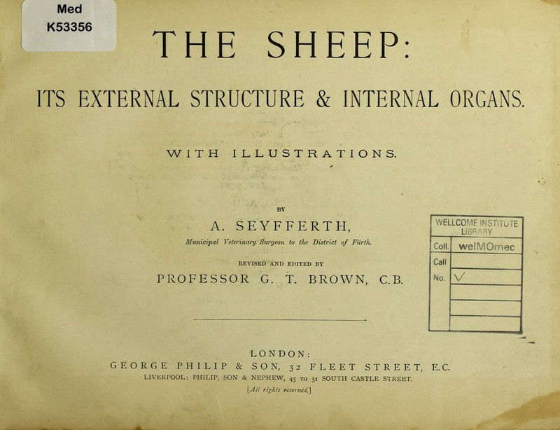 Med K53356 THE SHEEP: ITS EXTERNAL STRUCTURE & INTERNAL ORGANS. WITH ILLUSTRATIONS. BY A. SEYFFERTH, WELLCOME INSTITUTE LIBRARY Municipal Veterinary Surgeon to the District of Furth. Coll. welMOmec REVISED AND EDITED BY Call PROFESSOR G. T. BROWN, C.B. No. \/ LONDON: GEORGE PHILIP & SON, 32 FLEET STREET, E.C. LIVERPOOL: PHILIP, SON & NEPHEW, 45 to 51 SOUTH CASTLE STREET. [All rights reserved^]