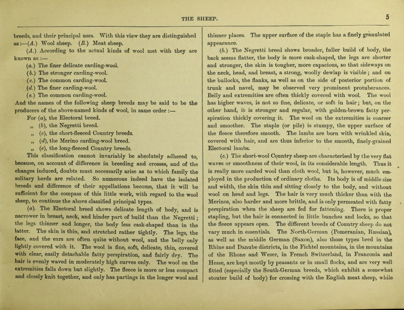 breeds, and their principal uses. With this view they are distinguished as:—(A) Wool sheep. (B.) Meat sheep. (ff.) According to the actual kinds of wool met with they are known as :— (a.) The finer delicate carding-wool. (5.) The stronger carding-wool. (c.) The common carding-wool. (d.) The finer carding-wool. (e.) The common carding-wool. And the names of the following sheep breeds may be said to be the producers of the above-named kinds of wool, in same order :— For (a), the Electoral breed. ,, (b), the Negretti breed. „ (c), the short-fleeced Country breeds. „ (d), the Merino carding-wool breed. „ (e), the long-fleeced Country breeds. This classification cannot invariably be absolutely adhered to, because, on account of difference in breeding and crosses, and of the changes induced, doubts must necessarily arise as to which family the solitary herds are related. So numerous indeed have the isolated breeds and difference of their appellations become, that it will be sufficient for the compass of this little work, with regard to the wool sheep, to continue the above classified principal types. (a). The Electoral breed shows delicate length of body, and is narrower in breast, neck, and hinder part of build than the Negretti; the legs thinner and longer, the body less cask-shaped than in the latter. The skin is thin, and stretched rather tightly. The legs, the face, and the ears are often quite without wool, and the belly only lightly covered with it. The wool is fine, soft, delicate, thin, covered with clear, easily detachable fatty perspiration, and fairly dry. The hair is evenly waved in moderately high curves only. The wool on the extremities falls down but slightly. The fleece is more or less compact and closely knit together, and only has partings in the longer wool and thinner places. The upper surface of the staple has a finely granulated appearance. (b.) The Negretti breed shows broader, fuller build of body, the back seems flatter, the body is more cask-shaped, the legs are shorter and stronger, the skin is tougher, more capacious, so that sideways on the neck, head, and breast, a strong, woolly dewlap is visible; and on the bullocks, the flanks, as well as on the side of posterior portion of trunk and navel, may be observed very prominent protuberances. Belly and extremities are often thickly covered with wool. The wool has higher waves, is not so fine, delicate, or soft in hair; but, on the other hand, it is stronger and regular, with golden-brown fatty per- spiration thickly covering it. The wool on the extremities is coarser and smoother. The staple (or pile) is stumpy, the upper surface of the fleece therefore smooth. The lambs are born with wrinkled skin, covered with hair, and are thus inferior to the smooth, finely-grained Electoral lambs. (c.) The short-wool Country sheep are characterised by the very flat waves or smoothness of their wool, in its considerable length. Thus it is really more carded wool than cloth wool, but is, however, much em- ployed in the production of ordinary cloths. Its body is of middle size and width, the skin thin and sitting closely to the body, and without wool on head and legs. The hair is very much thicker than with the Merinos, also harder and more brittle, and is only permeated with fatty perspiration when the sheep are fed for fattening. There is proper stapling, but the hair is connected in little bunches and locks, so that the fleece appears open. The different breeds of Country sheep do not vary much in essentials. The North-German (Pomeranian, Russian), as well as the middle German (Saxon), also those types bred in the Rhine and Danube districts, in the Fichtel mountains, in the mountains of the Rhone and Weser, in French Switzerland, in Franconia and Hesse, are kept mostly by peasants or in small flocks, and are very well fitted (especially the South-German breeds, which exhibit a somewhat stouter build of body) for crossing with the English meat sheep, while