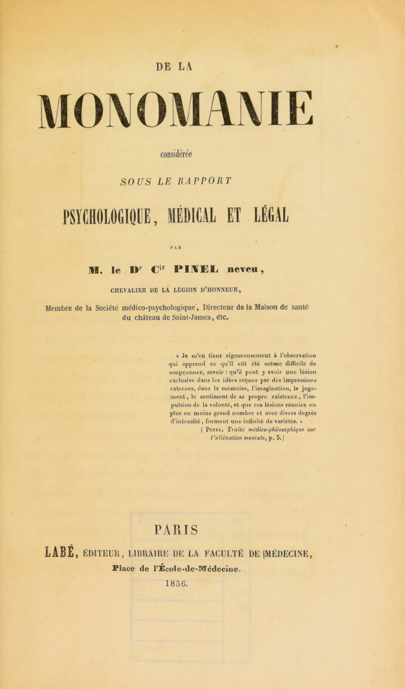 DE LA MONOMANIE considérée SOUS LE RAPPORT PSYCHOLOGIQUE, MEDICAL ET LÉGAL par II. le Or Cir PIIEL neveu, CHEVALIER DE LA LÉGION D’HONNEUR, Membre de la Société médico-psychologique', Directeur de la Maison de santé du château de Saint-James, etc. « Je m’en tiens rigoureusement à l’observation qui apprend ce qu’il eût été même difficile de soupçonner, savoir : qu’il peut y avoir une lésion exclusive dans les idées reçues par des impressions externes, dans la mémoire, l’imagination, le juge- ment, le sentiment de sa propre existence, l’im- pulsion de la volonté, et que ces lésions réunies en plus ou moins grand nombre et avec divers degrés d’intensité, forment une infinité de variétés. » ( Pinet.. Traite médico-philosophique sur l'aliénation mentale, p. 5.) PARIS LABE, ÉDITEUR, LIBRAIRE DE LA FACULTÉ DE [MÉDECINE, Place de l’École-de-Medecine. 185 G-