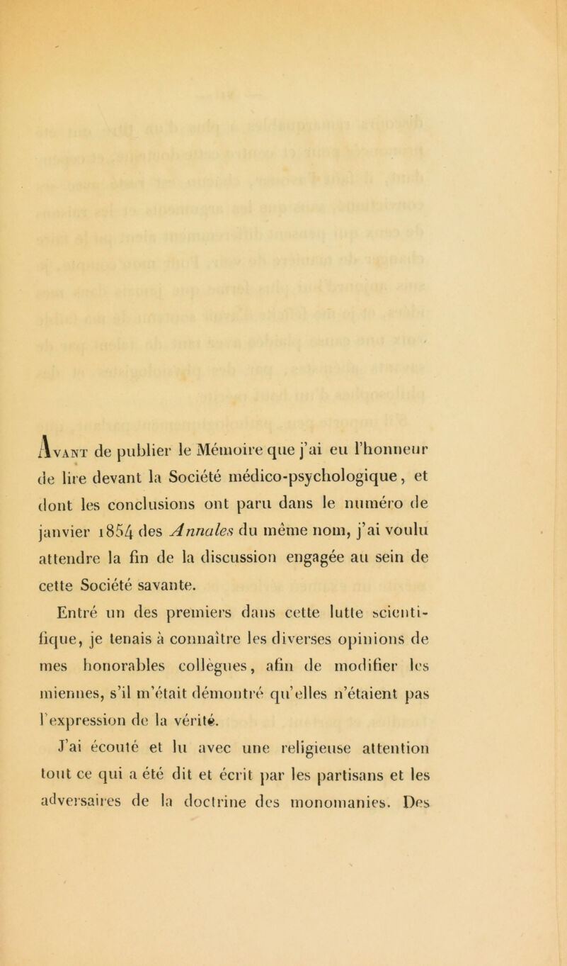 Avant de publier le Mémoire que j’ai eu l’honneur de lire devant la Société médico-psychologique, et dont les conclusions ont paru dans le numéro de janvier 1854 des Annales du même nom, j’ai voulu attendre la fin de la discussion engagée au sein de cette Société savante. Entré un des premiers dans cette lutte scienti- fique, je tenais à connaître les diverses opinions de mes honorables collègues, afin de modifier les l'expression de la vérité. J’ai écouté et lu avec une religieuse attention tout ce qui a été dit et écrit par les partisans et les adversaires de la doctrine des monomanies. Des