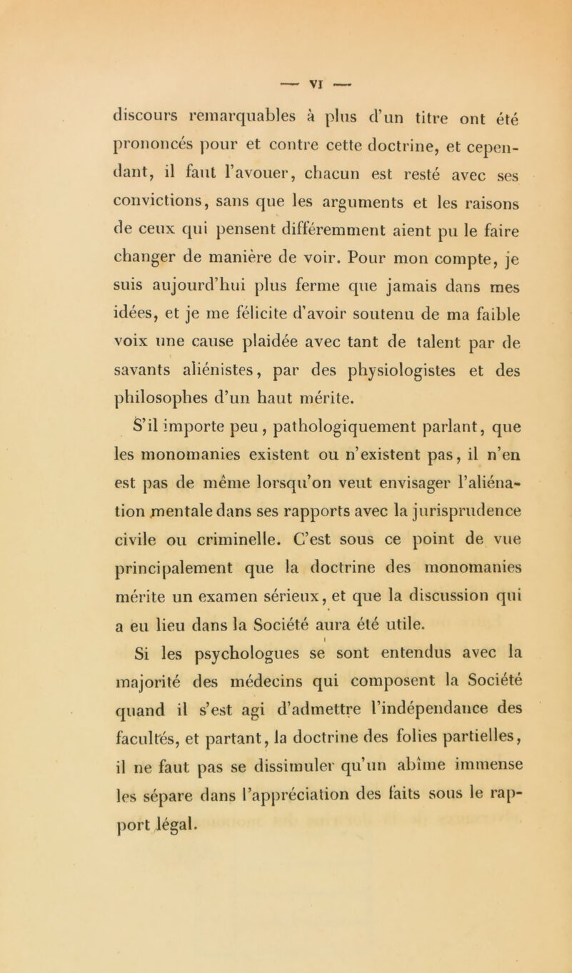 discours remarquables à plus d’un titre ont été prononcés pour et contre cette doctrine, et cepen- dant, il faut l’avouer, chacun est resté avec ses convictions, sans que les arguments et les raisons de ceux qui pensent différemment aient pu le faire changer de manière de voir. Pour mon compte, je suis aujourd’hui plus ferme que jamais dans mes idées, et je me félicite d’avoir soutenu de ma faible voix une cause plaidée avec tant de talent par de savants aliénistes, par des physiologistes et des philosophes d’un haut mérite. S’il importe peu , pathologiquement parlant, que les monomanies existent ou n’existent pas, il n’en est pas de meme lorsqu’on veut envisager l’aliéna- tion mentale dans ses rapports avec la jurisprudence civile ou criminelle. C’est sous ce point de vue principalement que la doctrine des monomanies mérite un examen sérieux, et que la discussion qui a eu lieu dans la Société aura été utile. i Si les psychologues se sont entendus avec la majorité des médecins qui composent la Société quand il s’est agi d’admettre l’indépendance des facultés, et partant, la doctrine des folies partielles, il ne faut pas se dissimuler qu’un abîme immense les sépare dans l’appréciation des faits sous le rap- port légal.