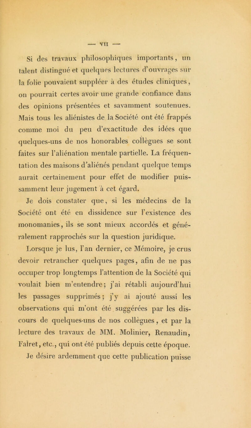 Si (1 es travaux philosophiques importants, un talent distingué et quelques lectures d’ouvrages sur la folie pouvaient suppléer à des études cliniques, on pourrait certes avoir une grande confiance dans des opinions présentées et savamment soutenues. Mais tous les aliénistes de la Société ont été frappés comme moi du peu d’exactitude des idées que quelques-uns de nos honorables collègues se sont faites sur l’aliénation mentale partielle. La fréquen- tation des maisons d’aliénés pendant quelque temps aurait certainement pour effet de modifier puis- samment leur jugement à cet égard. Je dois constater que, si les médecins de la Société ont été en dissidence sur l’existence des monomanies, ils se sont mieux accordés et géné- ralement rapprochés sur la question juridique. Lorsque je lus, l’an dernier, ce Mémoire, je crus devoir retrancher quelques pages, afin de ne pas occuper trop longtemps l’attention de la Société qui voulait bien m’entendre; j’ai rétabli aujourd’hui les passages supprimés; j’y ai ajouté aussi les observations qui m’ont été suggérées par les dis- cours de quelques-uns de nos collègues, et par la lecture des travaux de MM. Molinier, Renaudin, Faîret, etc., qui ont été publiés depuis cette époque. Je désire ardemment que cette publication puisse