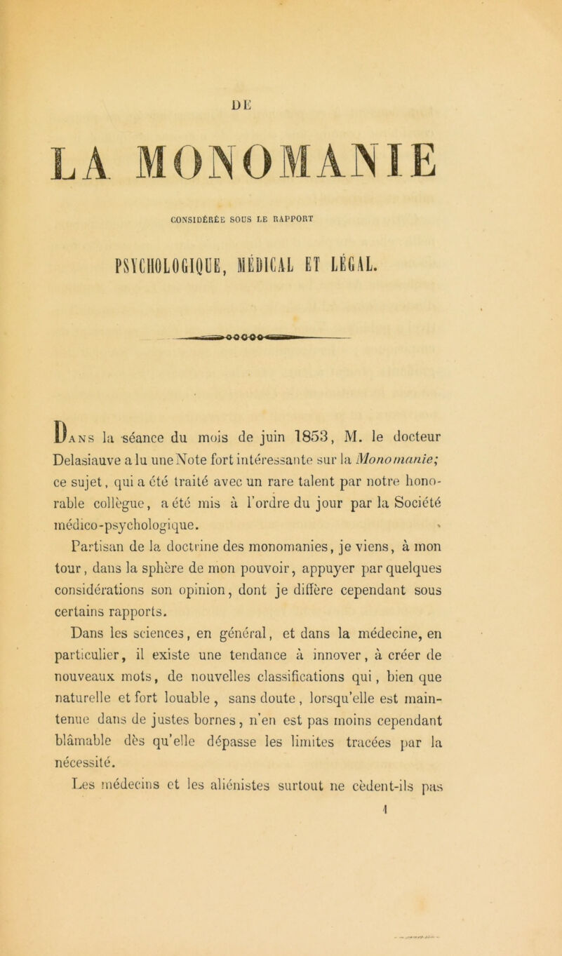DE A MONOMANIE CONSIDÉRÉE SOUS LE RAPPORT PSYCHOLOGIQUE, MÉDICAL ET LÉGAL. Dans la séance du mois de juin 1853, M. le docteur Delasiauve a lu une Note fort intéressante sur la Mono manie; ce sujet, qui a été traité avec un rare talent par notre hono- rable collègue, a été mis à l’ordre du jour par la Société médico-psychologique. Partisan de la doctrine des monomanies, je viens, à mon tour, dans la sphère de mon pouvoir, appuyer par quelques considérations son opinion, dont je diffère cependant sous certains rapports. Dans les sciences, en général, et dans la médecine, en particulier, il existe une tendance à innover, à créer de nouveaux mots, de nouvelles classifications qui, bien que naturelle et fort louable , sans doute , lorsqu’elle est main- tenue dans de justes bornes, n’en est pas moins cependant blâmable dès qu’elle dépasse les limites tracées par la nécessité. Les médecins et les aliénistes surtout ne cèdent-ils pas
