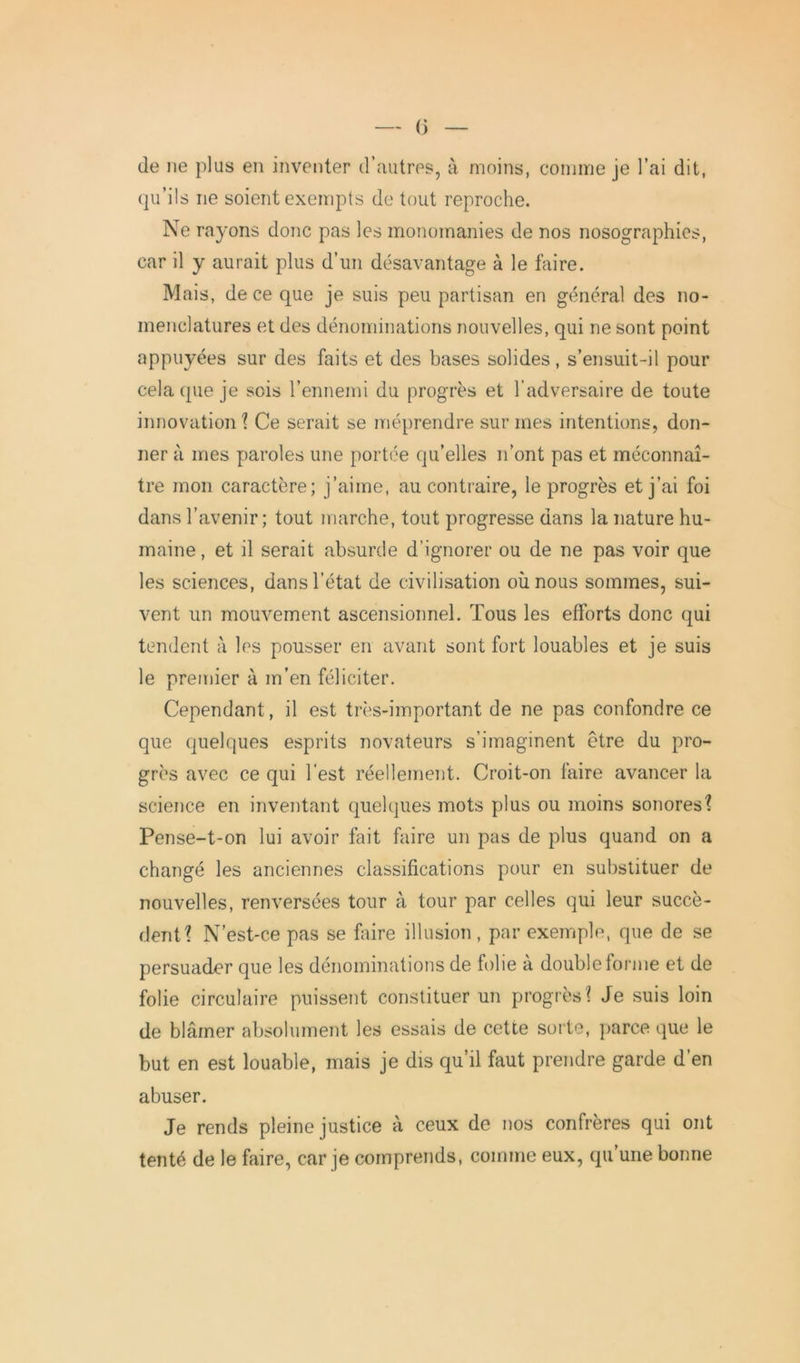 — 0 — de ne plus en inventer d’autres, à moins, comme je l’ai dit, qu’ils ne soient exempts de tout reproche. Ne rayons donc pas les monomanies de nos nosographies, car il y aurait plus d’un désavantage à le faire. Mais, de ce que je suis peu partisan en général des no- menclatures et des dénominations nouvelles, qui ne sont point appuyées sur des faits et des bases solides, s’ensuit-il pour cela que je sois l’ennemi du progrès et l’adversaire de toute innovation ? Ce serait se méprendre sur mes intentions, don- ner à mes paroles une portée qu’elles n’ont pas et méconnaî- tre mon caractère; j’aime, au contraire, le progrès et j’ai foi dans l’avenir; tout marche, tout progresse dans la nature hu- maine , et il serait absurde d’ignorer ou de ne pas voir que les sciences, dans l’état de civilisation où nous sommes, sui- vent un mouvement ascensionnel. Tous les efforts donc qui tendent à les pousser en avant sont fort louables et je suis le premier à m’en féliciter. Cependant, il est très-important de ne pas confondre ce que quelques esprits novateurs s’imaginent être du pro- grès avec ce qui l’est réellement. Croit-on faire avancer la science en inventant quelques mots plus ou moins sonores? Pense-t-on lui avoir fait faire un pas de plus quand on a changé les anciennes classifications pour en substituer de nouvelles, renversées tour à tour par celles qui leur succè- dent? N’est-ce pas se faire illusion, par exemple, que de se persuader que les dénominations de folie à double forme et de folie circulaire puissent constituer un progrès? Je suis loin de blâmer absolument les essais de cette sorte, parce que le but en est louable, mais je dis qu’il faut prendre garde d’en abuser. Je rends pleine justice à ceux de nos confrères qui ont tenté de le faire, car je comprends, comme eux, qu’une bonne