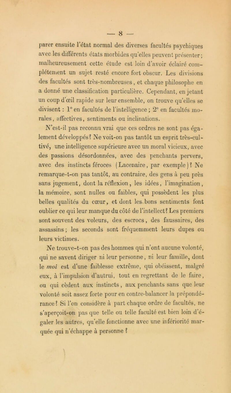 parer ensuite 1 état normal des diverses facultés psychiques avec les différents états morbides qu’elles peuvent présenter ; malheureusement cette étude est loin d’avoir éclairé com- plètement un sujet resté encore fort obscur. Les divisions des facultés sont très-nombreuses , et chaque philosophe en a donné une classification particulière. Cependant, en jetant un coup d’œil rapide sur leur ensemble, on trouve qu’elles se divisent : 1° en facultés de l’intelligence ; 2° en facultés mo- rales, affectives, sentiments ou inclinations. N’est-il pas reconnu vrai que ces ordres ne sont pas éga- lement développés? Ne voit-on pas tantôt un esprit très-cul- tivé, une intelligence supérieure avec un moral vicieux, avec des passions désordonnées, avec des penchants pervers, avec des instincts féroces (Lacenaire, par exemple)? Ne remarque-t-on pas tantôt, au contraire, des gens à peu près sans jugement, dont la réflexion , les idées, l’imagination, la mémoire, sont nulles ou faibles, qui possèdent les plus belles qualités du cœur, et dont lessbons sentiments font oublier ce qui leur manque du côté de l’intellect? Les premiers sont souvent des voleurs, des escrocs, des faussaires, des assassins ; les seconds sont fréquemment leurs dupes ou leurs victimes. Ne trouve-t-on pas des hommes qui n’ont aucune volonté, qui ne savent diriger ni leur personne, ni leur famille, dont le moi est d’une faiblesse extrême, qui obéissent, malgré eux, à l’impulsion d’autrui, tout en regrettant de le faire, ou qui cèdent aux instincts, aux penchants sans que leur volonté soit assez forte pour en contre-balancer la prépondé- rance? Si l’on considère à part chaque ordre de facultés, ne s’aperçoit-on pas que telle ou telle faculté est bien loin d’é- galer les autres, qu’elle fonctionne avec une infériorité mar- quée qui n’échappe à personne ?