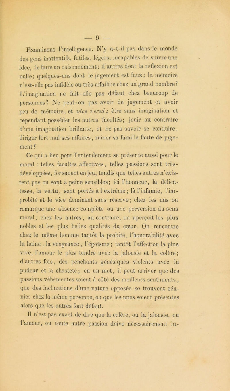 Examinons l’intelligence. N’y a-t-il pas dans le monde des gens inattentifs, futiles, légers, incapables de suivre une idée, de faire un raisonnement; d’autres dont la réflexion est nulle; quelques-uns dont le jugement est faux; la mémoire n’est-elle pas infidèle ou très-affaiblie chez un grand nombre? L’imagination ne fait-elle pas défaut chez beaucoup de personnes? Ne peut-on pas avoir de jugement et avoir peu de mémoire, et vice versa; être sans imagination et cependant posséder les autres facultés; jouir au contraire d’une imagination brillante, et ne pas savoir se conduire, diriger fort mal ses affaires, ruiner sa famille faute de juge- ment ? Ce qui a lieu pour l’entendement se présente aussi pour le moral : telles facultés affectives, telles passions sont très- développées, fortement enjeu, tandis que telles autres n’exis- tent pas ou sont à peine sensibles; ici l’honneur, la délica- tesse, la vertu, sont portés à l’extrême ; là l’infamie, fim- probité et le vice dominent sans réserve ; chez les uns on remarque une absence complète ou une perversion du sens moral ; chez les autres, au contraire, on aperçoit les plus nobles et les plus belles qualités du cœur. On rencontre chez le même homme tantôt la probité, l’honorabilité avec la haine , la vengeance , l’égoïsme ; tantôt l’affection la plus vive, l’amour le plus tendre avec la jalousie et la colère; d’autres fois, des penchants génésiques violents avec la pudeur et la chasteté; en un mot, il peut arriver que des passions véhémentes soient à côté des meilleurs sentiments , que des inclinations d’une nature opposée se trouvent réu- nies chez la même personne, ou que les unes soient présentes alors que les autres font défaut. Il n’est pas exact de dire que la colère, ou la jalousie, ou l’amour, ou toute autre .passion doive nécessairement in-