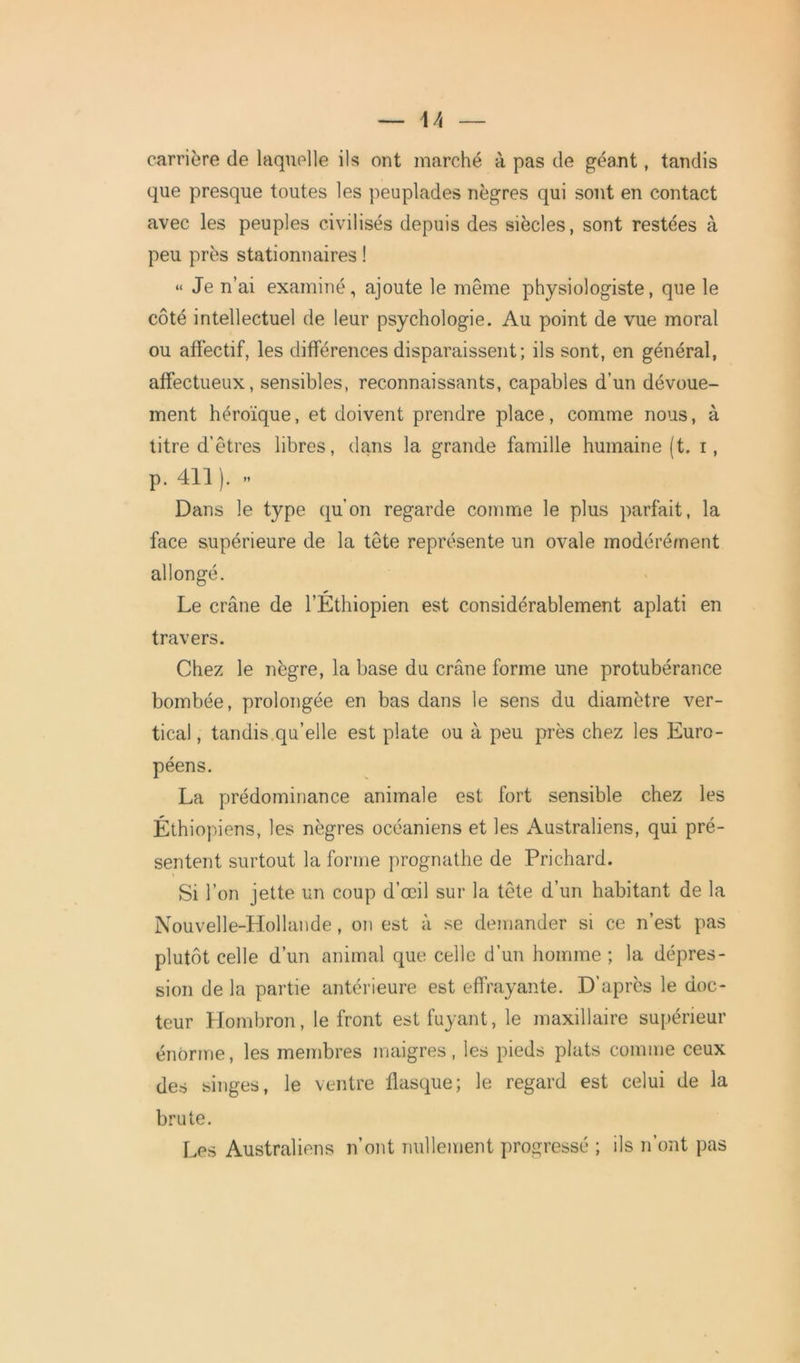 — \\ carrière de laquelle ils ont marché à pas de géant, tandis que presque toutes les peuplades nègres qui sont en contact avec les peuples civilisés depuis des siècles, sont restées à peu près stationnaires ! “ Je n’ai examiné, ajoute le même physiologiste, que le côté intellectuel de leur psychologie. Au point de vue moral ou affectif, les différences disparaissent; ils sont, en général, affectueux, sensibles, reconnaissants, capables d’un dévoue- ment héroïque, et doivent prendre place, comme nous, à titre d’êtres libres, dans la grande famille humaine (t. i, p. 411 ). » Dans le type qu’on regarde comme le plus parfait, la face supérieure de la tête représente un ovale modérément allongé. Le crâne de l’Ethiopien est considérablement aplati en travers. Chez le nègre, la base du crâne forme une protubérance bombée, prolongée en bas dans le sens du diamètre ver- tical , tandis qu’elle est plate ou à peu près chez les Euro- péens. La prédominance animale est fort sensible chez les Éthiopiens, les nègres océaniens et les Australiens, qui pré- sentent surtout la forme prognathe de Prichard. Si l’on jette un coup d’œil sur la tête d’un habitant de la Nouvelle-Hollande, on est à se demander si ce n’est pas plutôt celle d’un animal que celle d’un homme; la dépres- sion de la partie antérieure est effrayante. D’après le doc- teur Hombron, le front est fuyant, le maxillaire supérieur énorme, les membres maigres, les pieds plats comme ceux des singes, le ventre flasque; le regard est celui de la brute. Les Australiens n’ont nullement progressé ; ils n’ont pas