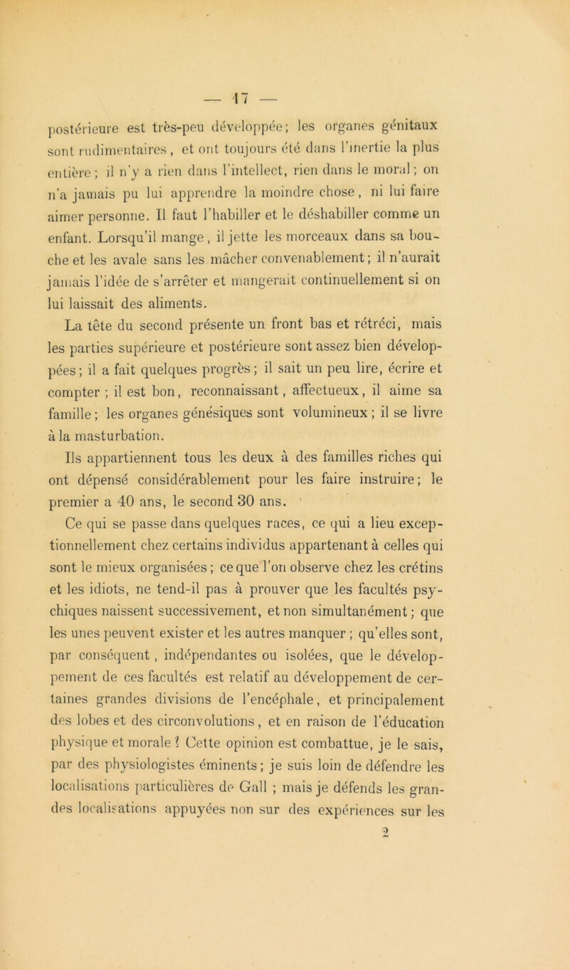 postérieure est très-peu développée; les organes génitaux sont rudimentaires , et ont toujours été dans l’inertie la plus entière; il n’y a rien dans l’intellect, rien dans le moral; on n’a jamais pu lui apprendre la moindre chose , ni lui faire aimer personne. Il faut l’habiller et le déshabiller comme un enfant. Lorsqu’il mange , il jette les morceaux dans sa bou- che et les avale sans les mâcher convenablement; il n’aurait jamais l’idée de s’arrêter et mangerait continuellement si on lui laissait des aliments. La tête du second présente un front bas et rétréci, mais les parties supérieure et postérieure sont assez bien dévelop- pées; il a fait quelques progrès; il sait un peu lire, écrire et compter ; il est bon, reconnaissant, affectueux, il aime sa famille ; les organes génésiques sont volumineux ; il se livre à la masturbation. Ils appartiennent tous les deux à des familles riches qui ont dépensé considérablement pour les faire instruire; le premier a 40 ans, le second 30 ans. Ce qui se passe dans quelques races, ce qui a lieu excep- tionnellement chez certains individus appartenant à celles qui sont le mieux organisées ; ce que l’on observe chez les crétins et les idiots, ne tend-il pas à prouver que les facultés psy- chiques naissent successivement, et non simultanément; que les unes peuvent exister et les autres manquer ; qu’elles sont, par conséquent, indépendantes ou isolées, que le dévelop- pement de ces facultés est relatif au développement de cer- taines grandes divisions de l’encéphale, et principalement des lobes et des circonvolutions, et en raison de l’éducation physique et morale? Cette opinion est combattue, je le sais, par des physiologistes éminents ; je suis loin de défendre les localisations particulières de Gall ; mais je défends les gran- des localisations appuyées non sur des expériences sur les