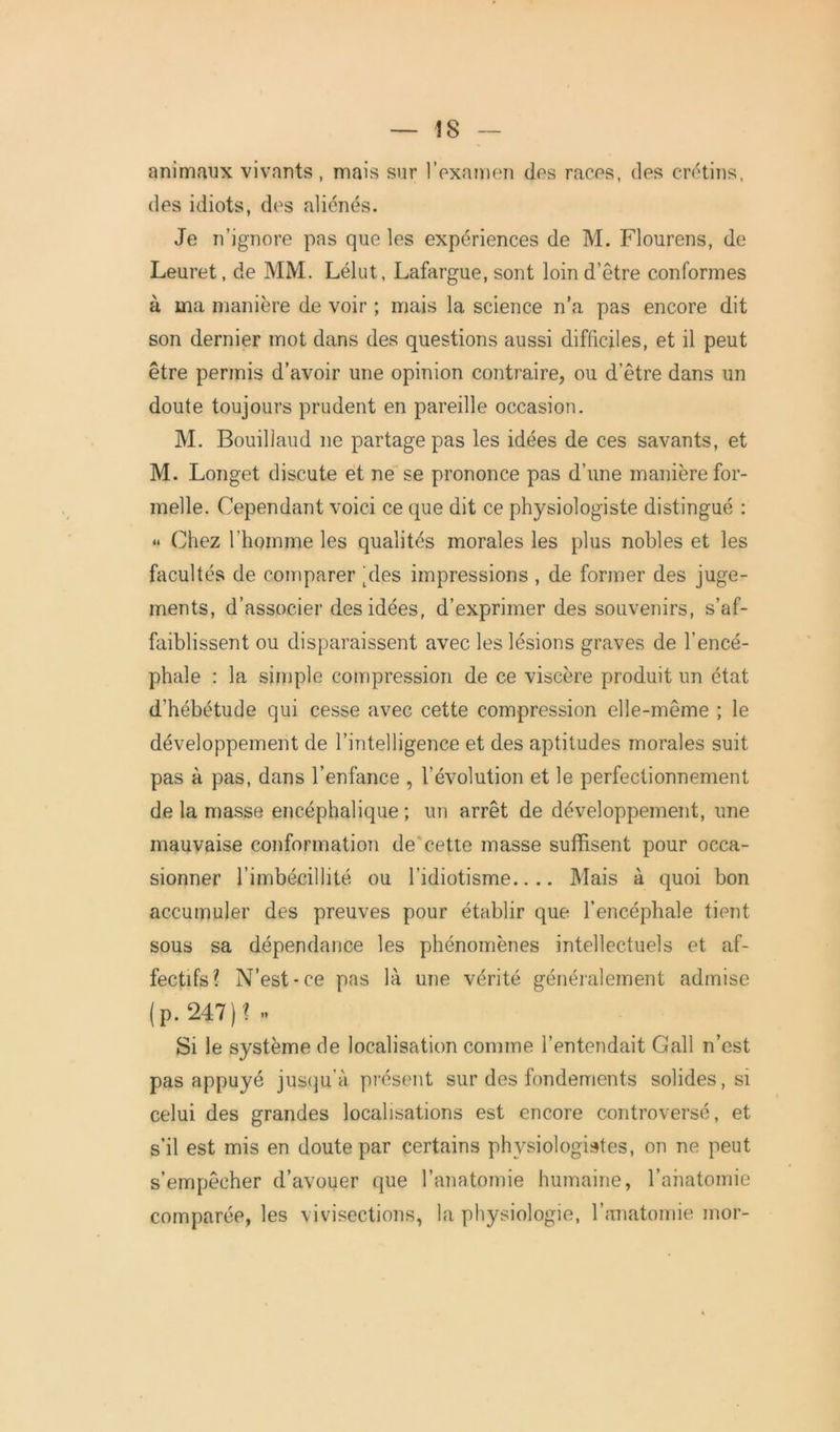 animaux vivants, mais sur l’examen des races, des crétins, des idiots, des aliénés. Je n’ignore pas que les expériences de M. Flourens, de Leuret, de MM. Lélut, Lafargue, sont loin d’être conformes à ma manière de voir ; mais la science n’a pas encore dit son dernier mot dans des questions aussi difficiles, et il peut être permis d’avoir une opinion contraire, ou d’être dans un doute toujours prudent en pareille occasion. M. Bouillaud 11e partage pas les idées de ces savants, et M. Longet discute et ne se prononce pas d’une manière for- melle. Cependant voici ce que dit ce physiologiste distingué : « Chez l'homme les qualités morales les plus nobles et les facultés de comparer pies impressions , de former des juge- ments, d’associer des idées, d’exprimer des souvenirs, s’af- faiblissent ou disparaissent avec les lésions graves de l’encé- phale : la simple compression de ce viscère produit un état d’hébétude qui cesse avec cette compression elle-même ; le développement de l’intelligence et des aptitudes morales suit pas à pas, dans l’enfance , l’évolution et le perfectionnement de la masse encéphalique ; un arrêt de développement, une mauvaise conformation de cette masse suffisent pour occa- sionner l’imbécillité ou l’idiotisme.... Mais à quoi bon accumuler des preuves pour établir que l’encéphale tient sous sa dépendance les phénomènes intellectuels et af- fectifs? N’est-ce pas là une vérité généralement admise (p. 247)? .. Si le système de localisation comme l’entendait Gall n’est pas appuyé jusqu’à présent sur des fondements solides, si celui des grandes localisations est encore controversé, et s’il est mis en doute par certains physiologistes, on ne peut s’empêcher d’avouer que l’anatomie humaine, l’anatomie comparée, les vivisections, la physiologie, l’anatomie mor-