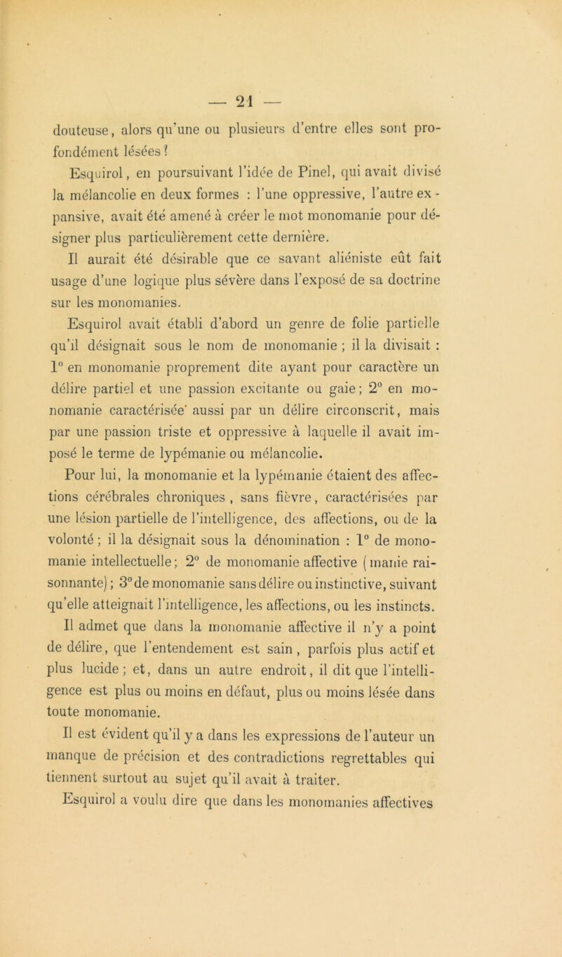 douteuse, alors qu'une ou plusieurs d’entre elles sont pro- fondément lésées? Esquirol, en poursuivant l’idée de Pinel, qui avait divisé la mélancolie en deux formes : l’une oppressive, l’autre ex - pansive, avait été amené à créer le mot monomanie pour dé- signer plus particulièrement cette dernière. Il aurait été désirable que ce savant aliéniste eût fait usage d’une logique plus sévère dans l’exposé de sa doctrine sur les monomanies. Esquirol avait établi d’abord un genre de folie partielle qu’il désignait sous le nom de monomanie ; il la divisait : 1° en monomanie proprement dite ayant pour caractère un délire partiel et une passion excitante ou gaie ; 2° en mo- nomanie caractérisée' aussi par un délire circonscrit, mais par une passion triste et oppressive à laquelle il avait im- posé le terme de lypémanie ou mélancolie. Pour lui, la monomanie et la lypémanie étaient des affec- tions cérébrales chroniques , sans fièvre, caractérisées par une lésion partielle de l’intelligence, des affections, ou de la volonté ; il la désignait sous la dénomination : 1° de mono- manie intellectuelle; 2° de monomanie affective (manie rai- sonnante) ; 3° de monomanie sans délire ou instinctive, suivant qu’elle atteignait l’intelligence, les affections, ou les instincts. Il admet que dans la monomanie affective il n’y a point de délire, que l’entendement est sain, parfois plus actif et plus lucide; et, dans un autre endroit, il dit que l’intelli- gence est plus ou moins en défaut, plus ou moins lésée dans toute monomanie. Il est évident qu’il y a dans les expressions de l’auteur un manque de précision et des contradictions regrettables qui tiennent surtout au sujet qu’il avait à traiter. Esquirol a voulu dire que dans les monomanies affectives