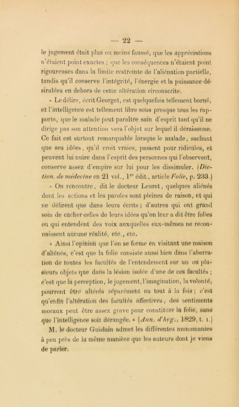 le jugement était plus ou moins faussé, que les appréciations n’étaient point exactes ; que les conséquences n’étaient point rigoureuses dans la limite restreinte de l’aliénation partielle, tandis qu’il conserve l’intégrité, l’énergie et la puissance dé- sirables en dehors de cette altération circonscrite. « Le délire, écrit Georget, est quelquefois tellement borné, et l’intelligence est tellement libre sous presque tous les rap- ports, que le malade peut paraître sain d’esprit tant qu’il ne dirige pas son attention vers l’objet sur lequel il déraisonne. Ce fait est surtout remarquable lorsque le malade, sachant que ses idées, qu’il croit vraies, passent pour ridicules, et peuvent lui nuire dans l’esprit des personnes qui l’observent, conserve assez d’empire sur lui pour les dissimuler. [Dic- tion. de médecine en 21 vol., lre édit., article Folie, p. 233.) « On rencontre, dit le docteur Leuret, quelques aliénés dont les actions et les paroles sont pleines de raison, et qui ne délirent que dans leurs écrits ; d’autres qui ont grand soin de cacher celles de leurs idées qu’on leur a dit être folles ou qui entendent des voix auxquelles eux-mêmes ne recon- naissent aucune réalité, etc., etc. « Ainsi l’opinion que l’on se forme en visitant une maison d’aliénés, c’est que la folie consiste aussi bien dans l’aberra- tion de toutes les facultés de l’entendement sur un ou plu- sieurs objets que dans la lésion isolée d’une de ces facultés ; c’est que la perception, le jugement, l’imagination, la volonté, pourront être' altérés séparément ou tout à la fois ; c’est qu’enfin l’altération des facultés affectives, des sentiments moraux peut être assez grave pour constituer la folie, sans que l’intelligence soit dérangée. * (Ann. d’/tyg., 1829, t. i.) M. le docteur Guislain admet les différentes monomanies à peu près de la même manière que les auteurs dont je viens de parler.