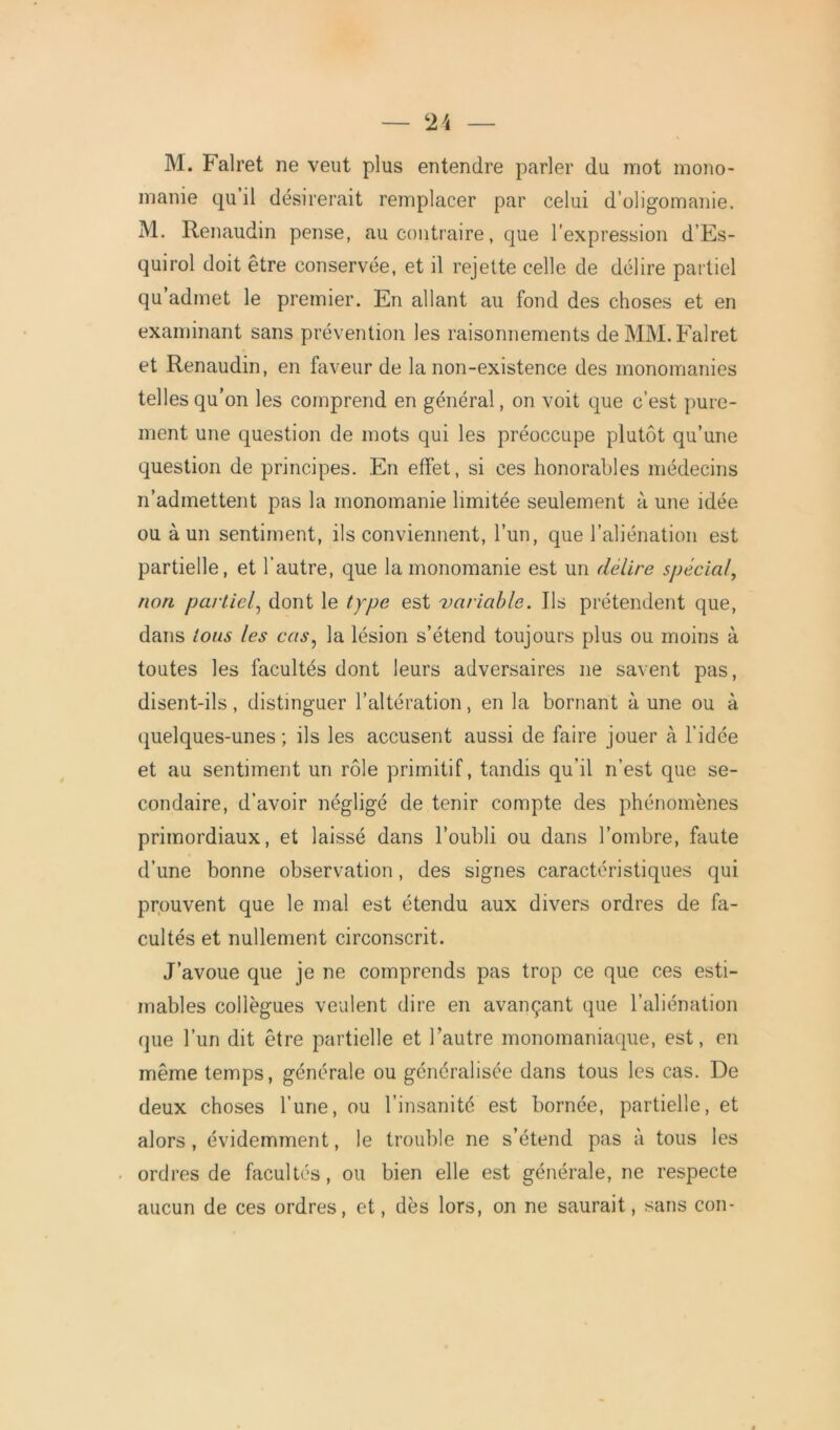 M. Falret ne veut plus entendre parler du mot mono- manie qu il désirerait remplacer par celui d’oligomanie. M. Renaudin pense, au contraire, que l’expression d’Es- quirol doit être conservée, et il rejette celle de délire partiel qu admet le premier. En allant au fond des choses et en examinant sans prévention les raisonnements de MM. Falret et Renaudin, en faveur de la non-existence des monomanies telles qu’on les comprend en général, on voit que c’est pure- ment une question de mots qui les préoccupe plutôt qu’une question de principes. En effet, si ces honorables médecins n’admettent pas la monomanie limitée seulement à une idée ou à un sentiment, ils conviennent, l’un, que l’aliénation est partielle, et l’autre, que la monomanie est un délire spécial, non partiel, dont le type est variable. Us prétendent que, dans tous les cas, la lésion s’étend toujours plus ou moins à toutes les facultés dont leurs adversaires 11e savent pas, disent-ils, distinguer l’altération, en la bornant à une ou à quelques-unes ; ils les accusent aussi de faire jouer à l’idée et au sentiment un rôle primitif, tandis qu’il n’est que se- condaire, d’avoir négligé de tenir compte des phénomènes primordiaux, et laissé dans l’oubli ou dans l’ombre, faute d’une bonne observation, des signes caractéristiques qui prouvent que le mal est étendu aux divers ordres de fa- cultés et nullement circonscrit. J’avoue que je ne comprends pas trop ce que ces esti- mables collègues veulent dire en avançant que l’aliénation que l’un dit être partielle et l’autre monomaniaque, est, en même temps, générale ou généralisée dans tous les cas. De deux choses l’une, ou l’insanité est bornée, partielle, et alors, évidemment, le trouble ne s’étend pas à tous les ordres de facultés, ou bien elle est générale, ne respecte aucun de ces ordres, et, dès lors, on ne saurait, sans con-