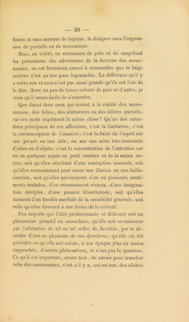 fusion et sans manque de logique, la désigner sous l’expres- sion de partielle ou de monomanie. Mais, en vérité, en examinant de près et de sang-froid les prétentions des adversaires de la doctrine des mono- manies, on est forcément amené à reconnaître que le litige soulevé n’est qu’une pure logomachie. La différence qu’il y a entre eux et nous n’est pas aussi grande qu’ils ont l’air de le dire. Avec un peu de bonne volonté de part et d’autre, je crois qu’il serait facile de s’entendre. Que disent donc ceux qui croient à la réalité des mono- manies , des folies , des aliénations ou des délires partiels, car ces mots expriment la même chose? Qu’un des carac- tères principaux de ces affections, c’est la limitation, c’est la circonscription de l’insanité; c’est la fixité de l’esprit sur une pensée ou une idée, ou sur une série très-restreinte d'idées ou d’objets; c’est la concentration de l’attention sur un ou quelques sujets en petit nombre et de la même na- ture, soit qu’elles résultent d’une conception insensée, soit qu’elles reconnaissent pour cause une illusion ou une hallu- cination , soit qu’elles proviennent d’un ou plusieurs senti- ments malades, d’un raisonnement vicieux, d’une imagina- tion déréglée, d’une passion désordonnée, soit qu’elles naissent d’un trouble morbide de la sensibilité générale, soit enfin qu’elles tiennent à une lésion de la volonté. Peu importe que l’idée prédominante et délirante soit un phénomène primitif ou secondaire, quelle soit occasionnée par l’altération de tel ou tel ordre de facultés, parle dé- sordre d’une ou plusieurs de ces dernières; qu’elle ait été précédée ou qu’elle soit suivie, à une époque plus ou moins rapprochée, d’autres phénomènes, ce n’est pas la question. Ce qu’il est important, avant tout, de savoir pour trancher celle des monomanies, c’est s’il y a, oui ou non, des aliénés