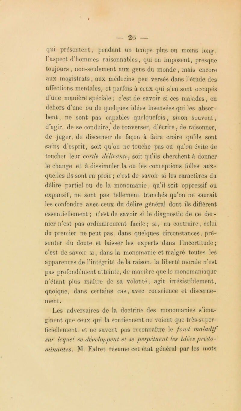 20 — qui présentent, pendant un temps pinson moins long, l’aspect d’hommes raisonnables, qui en imposent, presque toujours, non-seulement aux gens du monde , mais encore aux magistrats, aux médecins peu versés dans l’étude des aiTections mentales, et parfois à ceux qui s’en sont occupés d'une manière spéciale; c’est de savoir si ces malades, en dehors d’une ou de quelques idées insensées qui les absor- bent, ne sont pas capables quelquefois, sinon souvent, d’agir, de se conduire, de converser, d’écrire, de raisonner, de juger, de discerner de façon à faire croire qu’ils sont sains d'esprit, soit qu’on ne touche pas ou qu’on évite de touchei' leur corde délirante, soit qu’ils cherchent à donner le change et à dissimuler la ou les conceptions folles aux- quelles ils sont en proie; c’est de savoir si les caractères du délire partiel ou de la monomanie, qu’il soit oppressif ou expansif, ne sont pas tellement tranchés qu’on ne saurait les confondre avec ceux du délire général dont ils diffèrent essentiellement ; c’est de savoir si le diagnostic de ce der- nier n’est pas ordinairement facile; si, au contraire, celui du premier ne peut pas?, dans quelques circonstances, pré- senter du doute et laisser les experts dans l’incertitude; c’est de savoir si, dans la monomanie et malgré toutes les apparences de l’intégrité de la raison, la liberté morale n’est pas profondément atteinte, de manière que le monomaniaque n’étant plus maître de sa volonté, agit irrésistiblement, quoique, dans certains cas, avec conscience et discerne- ment. Les adversaires de la doctrine des monomanies s’ima- ginent que ceux qui la soutiennent ne voient que très-super- ficiellement, et ne savent pas reconnaître le fond maladif sur lequel se développent et se perpétuent les idees prédo- minantes. M. Falret résume cet état général par les mots