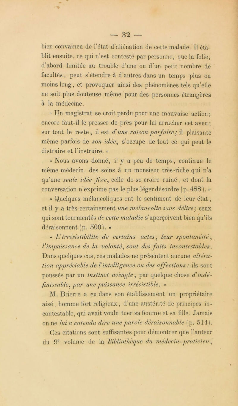 bien convaincu de l'état d’aliénation de cette malade. Il éta- blit ensuite, ce qui n’est contesté par personne, que la folie, d’abord limitée au trouble d’une ou d’un petit nombre de facultés, peut s’étendre à d’autres dans un temps plus ou moins long, et provoquer ainsi des phénomènes tels quelle ne soit plus douteuse même pour des personnes étrangères à la médecine. « Un magistrat se croit perdu pour une mauvaise action; encore faut-il le presser de près pour lui arracher cet aveu; sur tout le reste, il est d'une raison parfaite; il plaisante même parfois de son idée, s’occupe de tout ce qui peut le distraire et l’instruire. >• “ Nous avons donné, il y a peu de temps, continue le même médecin, des soins à un monsieur très-riche qui n’a qu’une seule idée fixc^ celle de se croire ruiné , et dont la conversation n’exprime pas le plus léger désordre (p.488). » « Quelques mélancoliques ont le sentiment de leur état, et il y a très-certainement une mélancolie sans délire; ceux qui sont tourmentés de cette maladie s’aperçoivent bien qu’ils déraisonnent (p. 500). » •> lé irrésistibilité de certains actes, leur spontanéité, Vimpuissance de la volonté, sont des faits incontestables. Dans quelques cas, ces malades ne présentent aucune altéra- tion appréciable de ï intelligence ou des affections : ils sont poussés par un instinct aveugle, par quelque chose dé indé- finissable^ par une puissance irrésistible. » M. Brierre a eu dans son établissement un propriétaire aisé, homme fort religieux, d’une austérité de principes in- contestable, qui avait voulu tuer sa femme et sa fille. Jamais on ne lui a entendu dire une parole déraisonnable (p. 514). Ces citations sont suffisantes pour démontrer que l’auteur du 9e volume de la Bibliothèque du médecin-praticien,