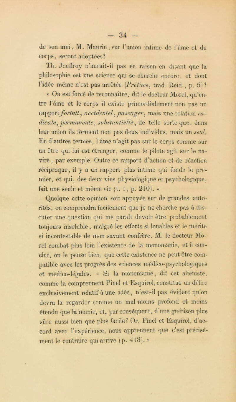 de son ami, M. Maurin , sur l’union intime de l’âme et du corps, seront adoptées? Th. Jouffroy n’aurait-il pas eu raison en disant que la philosophie est une science qui se cherche encore , et dont l’idée même n’est pas arrêtée (Préface, trad. Reid., p. 5)? « On est forcé de reconnaître, dit le docteur Morel, qu’en- tre l’âme et le corps il existe primordialement non pas un rapport fortuit, accidentel, passager, mais une relation ra- dicale, permanente, substantielle7 de telle sorte que, dans leur union ils forment non pas deux individus, mais un seul. En d’autres termes, l’âme n’agit pas sur le corps comme sur un être qui lui est étranger, comme le pilote agit sur le na- vire , par exemple. Outre ce rapport d’action et de réaction réciproque, il y a un rapport plus intime qui fonde le pre- mier, et qui, des deux vies physiologique et psychologique, fait une seule et même vie (t. i, p. 210). » Quoique cette opinion soit appuyée sur de grandes auto- rités, on comprendra facilement que je ne cherche pas à dis- cuter une question qui me paraît devoir être probablement toujours insoluble, malgré les efforts si louables et le mérite si incontestable de mon savant confrère. M. le docteur Mo- rel combat plus loin l’existence de la monomanie, et il con- clut, on le pense bien, que cette existence ne peut être com- patible avec les progrès des sciences médico-psychologiques et médico-légales. « Si la monomanie, dit cet aliéniste, comme la comprennent Pinel et Esquirol, constitue un délire exclusivement relatif à une idée, n’est-il pas évident qu’on devra la regarder comme un mal moins profond et moins étendu que la manie, et, par conséquent, d’une guérison plus sûre aussi bien que plus facile? Or, Pinel et Esquirol, d’ac- cord avec l’expérience, nous apprennent que c’est précisé- ment le contraire qui arrive (p. 413). «