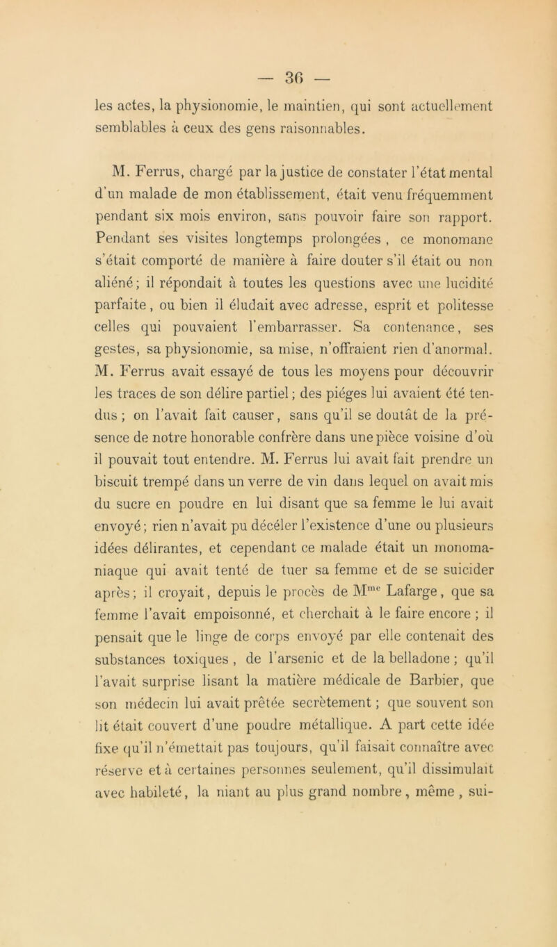 30 les actes, la physionomie, le maintien, qui sont actuellement semblables à ceux des gens raisonnables. M. Ferrus, chargé par la justice de constater l’état mental d’un malade de mon établissement, était venu fréquemment pendant six mois environ, sans pouvoir faire son rapport. Pendant ses visites longtemps prolongées , ce monomane s’était comporté de manière à faire douter s’il était ou non aliéné; il répondait à toutes les questions avec une lucidité parfaite, ou bien il éludait avec adresse, esprit et politesse celles qui pouvaient l’embarrasser. Sa contenance, ses gestes, sa physionomie, sa mise, n’offraient rien d’anormal. M. Ferrus avait essayé de tous les moyens pour découvrir les traces de son délire partiel ; des pièges lui avaient été ten- dus ; on l’avait fait causer, sans qu’il se doutât de la pré- sence de notre honorable confrère dans une pièce voisine d’où il pouvait tout entendre. M. Ferrus lui avait fait prendre un biscuit trempé dans un verre de vin dans lequel on avait mis du sucre en poudre en lui disant que sa femme le lui avait envoyé; rien n’avait pu décéler l’existence d’une ou plusieurs idées délirantes, et cependant ce malade était un monoma- niaque qui avait tenté de tuer sa femme et de se suicider après; il croyait, depuis le procès de Mmc Lafarge, que sa femme l’avait empoisonné, et cherchait à le faire encore ; il pensait que le linge de corps envoyé par elle contenait des substances toxiques, de l’arsenic et de la belladone; qu’il l’avait surprise lisant la matière médicale de Barbier, que son médecin lui avait prêtée secrètement ; que souvent son lit était couvert d’une poudre métallique. A part cette idée fixe qu’il n’émettait pas toujours, qu’il faisait connaître avec réserve et à certaines personnes seulement, qu’il dissimulait avec habileté, la niant au plus grand nombre , même , sui-